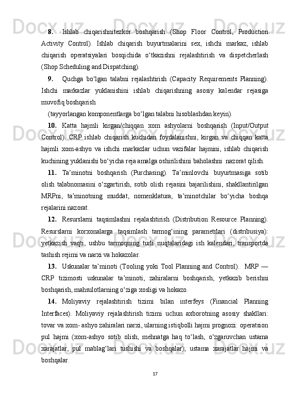 8. Ishlab   chiqarishnitezkor   boshqarish   (Shop   Floor   Control,   Production
Activity   Control).   Ishlab   chiqarish   buyurtmalarini   sex,   ishchi   markaz,   ishlab
chiqarish   operatsiyalari   bosqichida   o‘tkazishni   rejalashtirish   va   dispetcherlash
(Shop Scheduling and Dispatching). 
9. Quchga   bo‘lgan   talabni   rejalashtirish   (Capacity   Requirements   Planning).
Ishchi   markazlar   yuklanishini   ishlab   chiqarishning   asosiy   kalendar   rejasiga
muvofiq boshqarish 
(tayyorlangan komponentlarga bo‘lgan talabni hisoblashdan keyin). 
10. Katta   hajmli   kirgan/chiqqan   xom   ashyolarni   boshqarish   (Input/Output
Control).   CRP   ishlab   chiqarish   kuchidan   foydalanishni,   kirgan   va   chiqqan   katta
hajmli   xom-ashyo   va   ishchi   markazlar   uchun   vazifalar   hajmini,   ishlab   chiqarish
kuchining yuklanishi bo‘yicha reja amalga oshirilishini baholashni  nazorat qilish. 
11. Ta’minotni   boshqarish   (Purchasing).   Ta’minlovchi   buyurtmasiga   sotib
olish   talabnomasini   o‘zgartirish,   sotib   olish   rejasini   bajarilishini,   shakllantirilgan
MRPni,   ta’minotning   muddat,   nomenklatura,   ta’minotchilar   bo‘yicha   boshqa
rejalarini nazorat. 
12. Resurslarni   taqsimlashni   rejalashtirish   (Distribution   Resource   Planning).
Resurslarni   korxonalarga   taqsimlash   tarmog‘ining   parametrlari   (distribusiya):
yetkazish   vaqti,   ushbu   tarmoqning   turli   nuqtalaridagi   ish   kalendari,   transportda
tashish rejimi va narxi va hokazolar. 
13. Uskunalar   ta’minoti   (Tooling   yoki   Tool   Planning   and   Control).     MRP   —
CRP   tizimosti   uskunalar   ta’minoti,   zahiralarni   boshqarish,   yetkazib   berishni
boshqarish, mahsulotlarning o‘ziga xosligi va hokazo. 
14. Moliyaviy   rejalashtirish   tizimi   bilan   interfeys   (Financial   Planning
Interfaces).   Moliyaviy   rejalashtirish   tizimi   uchun   axborotning   asosiy   shakllari:
tovar va xom- ashyo zahiralari narxi, ularning istiqbolli hajmi prognozi: operatsion
pul   hajmi   (xom-ashyo   sotib   olish,   mehnatga   haq   to‘lash,   o‘zgaruvchan   ustama
xarajatlar,   pul   mablag‘lari   tushishi   va   boshqalar);   ustama   xarajatlar   hajmi   va
boshqalar. 
17 
