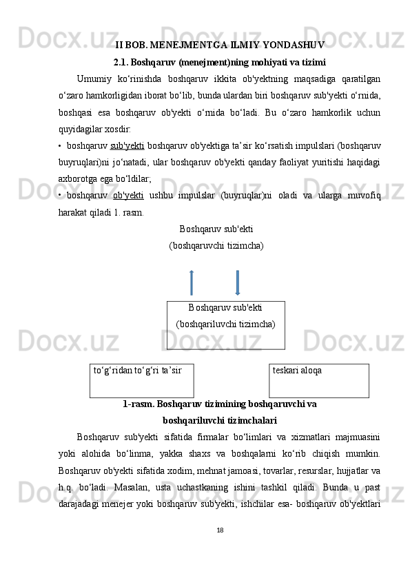 II BOB. MENEJMENTGA ILMIY YONDASHUV
2.1. Boshqaruv (menejment)ning mohiyati va tizimi
Umumiy   ko‘rinishda   boshqaruv   ikkita   ob'yektning   maqsadiga   qaratilgan
o‘zaro hamkorligidan iborat bo‘lib, bunda ulardan biri boshqaruv sub'yekti o‘rnida,
boshqasi   esa   boshqaruv   ob'yekti   o‘rnida   bo‘ladi.   Bu   o‘zaro   hamkorlik   uchun
quyidagilar xosdir:
• boshqaruv  sub'yekti  boshqaruv ob'yektiga ta’sir ko‘rsatish impulslari (boshqaruv
buyruqlari)ni jo‘natadi, ular boshqaruv ob'yekti qanday faoliyat yuritishi haqidagi
axborotga ega bo‘ldilar;
• boshqaruv   ob'yekti   ushbu   impulslar   (buyruqlar)ni   oladi   va   ularga   muvofiq
harakat qiladi 1. rasm.
Boshqaruv sub'ekti
(boshqaruvchi tizimcha)
Boshqaruv sub'ekti
(boshqariluvchi tizimcha)
to‘g‘ridan to‘g‘ri ta’sir teskari aloqa
1-rasm. Boshqaruv tizimining boshqaruvchi va
boshqariluvchi tizimchalari
Boshqaruv   sub'yekti   sifatida   firmalar   bo‘limlari   va   xizmatlari   majmuasini
yoki   alohida   bo‘linma,   yakka   shaxs   va   boshqalarni   ko‘rib   chiqish   mumkin.
Boshqaruv ob'yekti sifatida xodim, mehnat jamoasi, tovarlar, resurslar, hujjatlar va
h.q.   bo‘ladi.   Masalan,   usta   uchastkaning   ishini   tashkil   qiladi.   Bunda   u   past
darajadagi  menejer  yoki  boshqaruv sub'yekti,  ishchilar  esa-  boshqaruv  ob'yektlari
18 