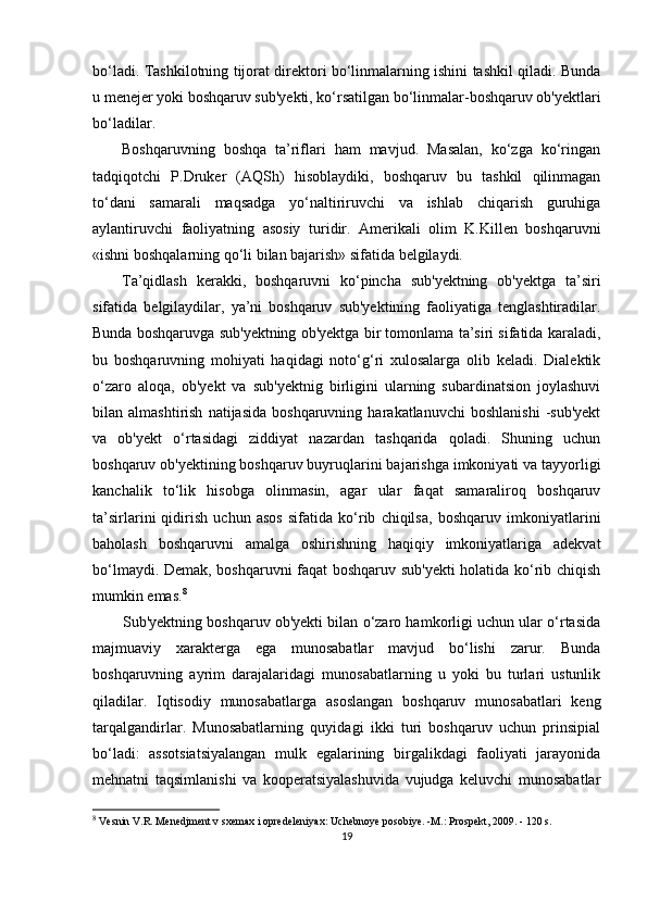 bo‘ladi.   T ashkilotning tijorat direktori bo‘linmalarning ishini tashkil qiladi. Bunda
u menejer yoki boshqaruv sub'yekti, ko‘rsatilgan bo‘linmalar-boshqaruv ob'yektlari
bo‘ladilar.
Boshqaruvning   boshqa   ta’riflari   ham   mavjud.   Masalan,   ko‘zga   ko‘ringan
tadqiqotchi   P.Druker   (AQSh)   hisoblaydiki,   boshqaruv   bu   tashkil   qilinmagan
to‘dani   samarali   maqsadga   yo‘naltiriruvchi   va   ishlab   chiqarish   guruhiga
aylantiruvchi   faoliyatning   asosiy   turidir.   Amerikali   olim   K.Killen   boshqaruvni
«ishni boshqalarning qo‘li bilan bajarish» sifatida belgilaydi.
Ta’qidlash   kerakki,   boshqaruvni   ko‘pincha   sub'yektning   ob'yektga   ta’siri
sifatida   belgilaydilar,   ya’ni   boshqaruv   sub'yektining   faoliyatiga   tenglashtiradilar.
Bunda boshqaruvga sub'yektning ob'yektga bir tomonlama ta’siri sifatida karaladi,
bu   boshqaruvning   mohiyati   haqidagi   noto‘g‘ri   xulosalarga   olib   keladi.   Dialektik
o‘zaro   aloqa,   ob'yekt   va   sub'yektnig   birligini   ularning   subardinatsion   joylashuvi
bilan  almashtirish   natijasida   boshqaruvning   harakatlanuvchi   boshlanishi   -sub'yekt
va   ob'yekt   o‘rtasidagi   ziddiyat   nazardan   tashqarida   qoladi.   Shuning   uchun
boshqaruv ob'yektining boshqaruv buyruqlarini bajarishga imkoniyati va tayyorligi
kanchalik   to‘lik   hisobga   olinmasin,   agar   ular   faqat   samaraliroq   boshqaruv
ta’sirlarini   qidirish   uchun   asos   sifatida   ko‘rib   chiqilsa,   boshqaruv   imkoniyatlarini
baholash   boshqaruvni   amalga   oshirishning   haqiqiy   imkoniyatlariga   adekvat
bo‘lmaydi. Demak, boshqaruvni faqat boshqaruv sub'yekti  holatida ko‘rib chiqish
mumkin emas. 8
Sub'yektning boshqaruv ob'yekti bilan o‘zaro hamkorligi uchun ular o‘rtasida
majmuaviy   xarakterga   ega   munosabatlar   mavjud   bo‘lishi   zarur.   Bunda
boshqaruvning   ayrim   darajalaridagi   munosabatlarning   u   yoki   bu   turlari   ustunlik
qiladilar.   Iqtisodiy   munosabatlarga   asoslangan   boshqaruv   munosabatlari   keng
tarqalgandirlar.   Munosabatlarning   quyidagi   ikki   turi   boshqaruv   uchun   prinsipial
bo‘ladi:   assotsiatsiyalangan   mulk   egalarining   birgalikdagi   faoliyati   jarayonida
mehnatni   taqsimlanishi   va   kooperatsiyalashuvida   vujudga   keluvchi   munosabatlar
8
  Vesnin V.R. Menedjment v sxemax i opredeleniyax: Uchebnoye posobiye. -M.: Prospekt, 2009. - 120 s.
19 
