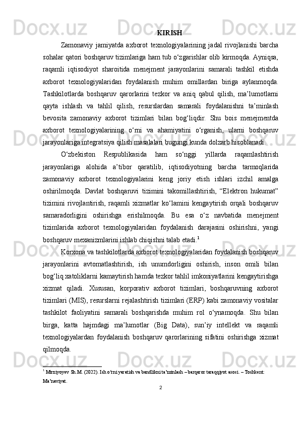 KIRISH
Zamonaviy   jamiyatda   axborot   texnologiyalarining   jadal   rivojlanishi   barcha
sohalar qatori boshqaruv tizimlariga ham tub o‘zgarishlar olib kirmoqda. Ayniqsa,
raqamli   iqtisodiyot   sharoitida   menejment   jarayonlarini   samarali   tashkil   etishda
axborot   texnologiyalaridan   foydalanish   muhim   omillardan   biriga   aylanmoqda.
Tashkilotlarda   boshqaruv   qarorlarini   tezkor   va   aniq   qabul   qilish,   ma’lumotlarni
qayta   ishlash   va   tahlil   qilish,   resurslardan   samarali   foydalanishni   ta’minlash
bevosita   zamonaviy   axborot   tizimlari   bilan   bog‘liqdir.   Shu   bois   menejmentda
axborot   texnologiyalarining   o‘rni   va   ahamiyatini   o‘rganish,   ularni   boshqaruv
jarayonlariga integratsiya qilish masalalari bugungi kunda dolzarb hisoblanadi.
O‘zbekiston   Respublikasida   ham   so‘nggi   yillarda   raqamlashtirish
jarayonlariga   alohida   a’tibor   qaratilib,   iqtisodiyotning   barcha   tarmoqlarida
zamonaviy   axborot   texnologiyalarini   keng   joriy   etish   ishlari   izchil   amalga
oshirilmoqda.   Davlat   boshqaruvi   tizimini   takomillashtirish,   “Elektron   hukumat”
tizimini   rivojlantirish,   raqamli   xizmatlar   ko‘lamini   kengaytirish   orqali   boshqaruv
samaradorligini   oshirishga   erishilmoqda.   Bu   esa   o‘z   navbatida   menejment
tizimlarida   axborot   texnologiyalaridan   foydalanish   darajasini   oshirishni,   yangi
boshqaruv mexanizmlarini ishlab chiqishni talab etadi. 1
Korxona va tashkilotlarda axborot texnologiyalaridan foydalanish boshqaruv
jarayonlarini   avtomatlashtirish,   ish   unumdorligini   oshirish,   inson   omili   bilan
bog‘liq xatoliklarni kamaytirish hamda tezkor tahlil imkoniyatlarini kengaytirishga
xizmat   qiladi.   Xususan,   korporativ   axborot   tizimlari,   boshqaruvning   axborot
tizimlari (MIS), resurslarni rejalashtirish tizimlari (ERP) kabi zamonaviy vositalar
tashkilot   faoliyatini   samarali   boshqarishda   muhim   rol   o‘ynamoqda.   Shu   bilan
birga,   katta   hajmdagi   ma’lumotlar   (Big   Data),   sun’iy   intellekt   va   raqamli
texnologiyalardan   foydalanish   boshqaruv   qarorlarining   sifatini   oshirishga   xizmat
qilmoqda.
1
  Mirziyoyev Sh.M. (2022). Ish o‘rni yaratish va bandlikni ta’minlash – barqaror taraqqiyot asosi. – Toshkent: 
Ma’naviyat.
2 