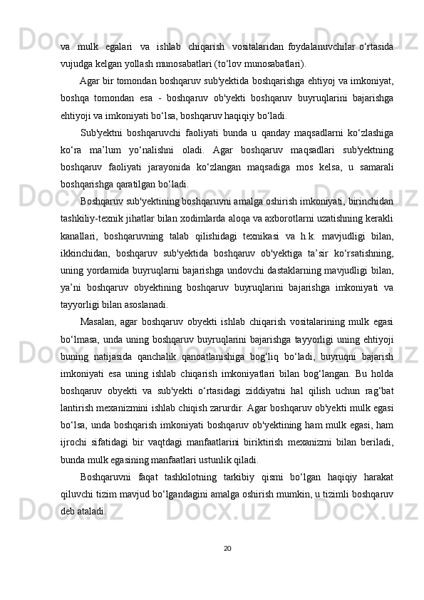 va     mulk     egalari     va     ishlab     chiqarish     vositalaridan   foydalanuvchilar   o‘rtasida
vujudga kelgan yollash munosabatlari (to‘lov munosabatlari).
Agar bir tomondan boshqaruv sub'yektida boshqarishga ehtiyoj va imkoniyat,
boshqa   tomondan   esa   -   boshqaruv   ob'yekti   boshqaruv   buyruqlarini   bajarishga
ehtiyoji va imkoniyati bo‘lsa, boshqaruv haqiqiy bo‘ladi.
Sub'yektni   boshqaruvchi   faoliyati   bunda   u   qanday   maqsadlarni   ko‘zlashiga
ko‘ra   ma’lum   yo‘nalishni   oladi.   Agar   boshqaruv   maqsadlari   sub'yektning
boshqaruv   faoliyati   jarayonida   ko‘zlangan   maqsadiga   mos   kelsa,   u   samarali
boshqarishga qaratilgan bo‘ladi.
Boshqaruv sub'yektining boshqaruvni amalga oshirish imkoniyati, birinchidan
tashkiliy-texnik jihatlar bilan xodimlarda aloqa va axborotlarni uzatishning kerakli
kanallari,   boshqaruvning   talab   qilishidagi   texnikasi   va   h.k.   mavjudligi   bilan,
ikkinchidan,   boshqaruv   sub'yektida   boshqaruv   ob'yektiga   ta’sir   ko‘rsatishning,
uning yordamida buyruqlarni bajarishga undovchi dastaklarning mavjudligi bilan,
ya’ni   boshqaruv   obyektining   boshqaruv   buyruqlarini   bajarishga   imkoniyati   va
tayyorligi bilan asoslanadi.
Masalan,   agar   boshqaruv   obyekti   ishlab   chiqarish   vositalarining   mulk   egasi
bo‘lmasa,   unda uning  boshqaruv buyruqlarini   bajarishga  tayyorligi   uning ehtiyoji
buning   natijasida   qanchalik   qanoatlanishiga   bog‘liq   bo‘ladi,   buyruqni   bajarish
imkoniyati   esa   uning   ishlab   chiqarish   imkoniyatlari   bilan   bog‘langan.   Bu   holda
boshqaruv   obyekti   va   sub'yekti   o‘rtasidagi   ziddiyatni   hal   qilish   uchun   rag‘bat
lantirish mexanizmini ishlab chiqish zarurdir. Agar boshqaruv ob'yekti mulk egasi
bo‘lsa,  unda boshqarish  imkoniyati  boshqaruv ob'yektining ham  mulk egasi,  ham
ijrochi   sifatidagi   bir   vaqtdagi   manfaatlarini   biriktirish   mexanizmi   bilan   beriladi,
bunda mulk egasining manfaatlari ustunlik qiladi.
Boshqaruvni   faqat   tashkilotning   tarkibiy   qismi   bo‘lgan   haqiqiy   harakat
qiluvchi tizim mavjud bo‘lgandagini amalga oshirish mumkin, u tizimli boshqaruv
deb ataladi.
20 