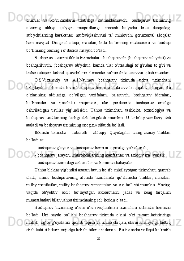 bilimlar   va   ko‘nikmalarni   uzatishga   ko‘maklashuvchi,   boshqaruv   tizimining
o‘zining   oldiga   qo‘ygan   maqsadlariga   erishish   bo‘yicha   bitta   darajadagi
sub'yektlarning   harakatlari   mufoviqlashuvini   ta’   minlovchi   gorinzontal   aloqalar
ham   mavjud.   Dioganal   aloqa,   masalan,   bitta   bo‘limning   mutaxassisi   va   boshqa
bo‘limning boshlig‘i o‘rtasida mavjud bo‘ladi.
Boshqaruv tizimini ikkita tizimchalar - boshqaruvchi (boshqaruv sub'yekti) va
boshqariluvchi   (boshqaruv   ob'yekti),   hamda   ular   o‘rtasidagi   to‘g‘ridan   to‘g‘ri   va
teskari aloqani tashkil qiluvchilarni elementar ko‘rinishida tasavvur qilish mumkin.
O.S.Vixanskiy   va   A.I.Naumov   boshqaruv   tizimida   uchta   tizimchani
belgilaydilar. Birinchi tizim boshqaruv tizimi sifatida avvalroq qabul   qilingan. Bu
o‘zlarining   oldilariga   qo‘yilgan   vazifalarni   bajaruvchi   boshqaruv   idoralari,
bo‘linmalar   va   ijrochilar   majmuasi,   ular   yordamida   boshqaruv   amalga
oshiriladigan   usullar   yig‘indisidir.   Ushbu   tizimchani   tashkilot,   texnologiya   va
boshqaruv   usullarining   birligi   deb   belgilash   mumkin.   U   tarkibiy-vazifaviy   deb
ataladi va boshqaruv tizimining «negizi» sifatida bo‘ladi.
Ikkinchi   tizimcha   -   axborotli   -   ahloqiy.   Quyidagilar   uning   asosiy   bloklari
bo‘ladilar:
- boshqaruv g‘oyasi va boshqaruv tizimini qiymatga yo‘naltirish;
- boshqaruv jarayoni ishtirokchilarining manfaatlari va axloqiy ma’ yorlari;
- boshqaruv tizimidagi axborotlar va kommunikatsiyalar.
Ushbu bloklar yig‘indisi asosan butun ko‘rib chiqilayotgan tizimchani qamrab
oladi,   ammo   boshqaruvning   alohida   tizimlarida   qo‘shimcha   bloklar,   masalan:
milliy  manfaatlar,  milliy  boshqaruv  steorotiplari  va   x.q  bo‘lishi  mumkin.  Hozirgi
vaqtda   ob'yektiv   sodir   bo‘layotgan   axborotlarni   jadal   va   keng   tarqalish
munosabatlari bilan ushbu tizimchaning roli keskin o‘sadi.
Boshqaruv   tizimining   o‘zini   o‘zi   rivojlantirish   tizimchasi   uchinchi   tizimcha
bo‘ladi.   Uni   paydo   bo‘lishi   boshqaruv   tizimida   o‘zini   o‘zi   takomillashtirishga
intilish, ilg‘or g‘oyalarini qidirib topish va ishlab chiqish, ularni amaliyotga tadbiq
etish kabi sifatlarni vujudga kelishi bilan asoslanadi. Bu tizimcha nafaqat ko‘rsatib
22 