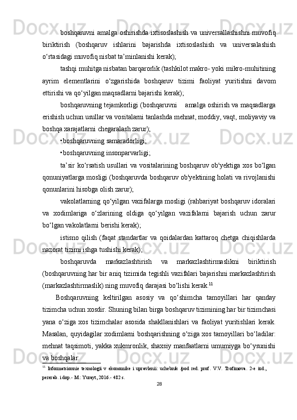boshqaruvni amalga oshirishda ixtisoslashish va universallashishni muvofiq
biriktirish   (boshqaruv   ishlarini   bajarishda   ixtisoslashish   va   universalashish
o‘rtasidagi muvofiq nisbat ta’minlanishi kerak);
tashqi muhitga nisbatan barqarorlik (tashkilot makro- yoki mikro-muhitining
ayrim   elementlarini   o‘zgarishida   boshqaruv   tizimi   faoliyat   yuritishni   davom
ettirishi va qo‘yilgan maqsadlarni bajarishi kerak);
boshqaruvning tejamkorligi (boshqaruvni    amalga oshirish va maqsadlarga
erishish uchun usullar va vositalarni tanlashda mehnat, moddiy, vaqt, moliyaviy va
boshqa xarajatlarni chegaralash zarur); 
•boshqaruvning samaradorligi; 
•boshqaruvning insonparvarligi;
ta’sir ko‘rsatish usullari va vositalarining boshqaruv ob'yektiga xos bo‘lgan
qonuniyatlarga mosligi (boshqaruvda boshqaruv ob'yektining holati va rivojlanishi
qonunlarini hisobga olish zarur);
vakolatlarning qo‘yilgan vazifalarga mosligi (rahbariyat boshqaruv idoralari
va   xodimlariga   o‘zlarining   oldiga   qo‘yilgan   vazifalarni   bajarish   uchun   zarur
bo‘lgan vakolatlarni berishi kerak);
istisno   qilish   (faqat   standartlar   va   qoidalardan   kattaroq   chetga   chiqishlarda
nazorat tizimi ishga tushishi kerak);
boshqaruvda   markazlashtirish   va   markazlashtirmaslikni   biriktirish
(boshqaruvning har bir aniq tizimida tegishli vazifalari bajarishni markazlashtirish
(markazlashtirmaslik) ning muvofiq darajasi bo‘lishi kerak. 11
Boshqaruvning   keltirilgan   asosiy   va   qo‘shimcha   tamoyillari   har   qanday
tizimcha uchun xosdir.  Shuning bilan birga boshqaruv tizimining har bir tizimchasi
yana   o‘ziga   xos   tizimchalar   asosida   shakllanishlari   va   faoliyat   yuritishlari   kerak.
Masalan, quyidagilar xodimlarni boshqarishning o‘ziga xos tamoyillari bo‘ladilar:
mehnat taqsimoti, yakka xukmronlik, shaxsiy manfaatlarni umumiyga bo‘ysunishi
va boshqalar.
11
  Informatsionnie   texnologii   v   ekonomike   i   upravlenii:   uchebnik   /pod   red.   prof.   V.V.   Trofimova.   2-e   izd.,
pererab. i dop.- M.: Yurayt, 2016.- 482 s.  
28 