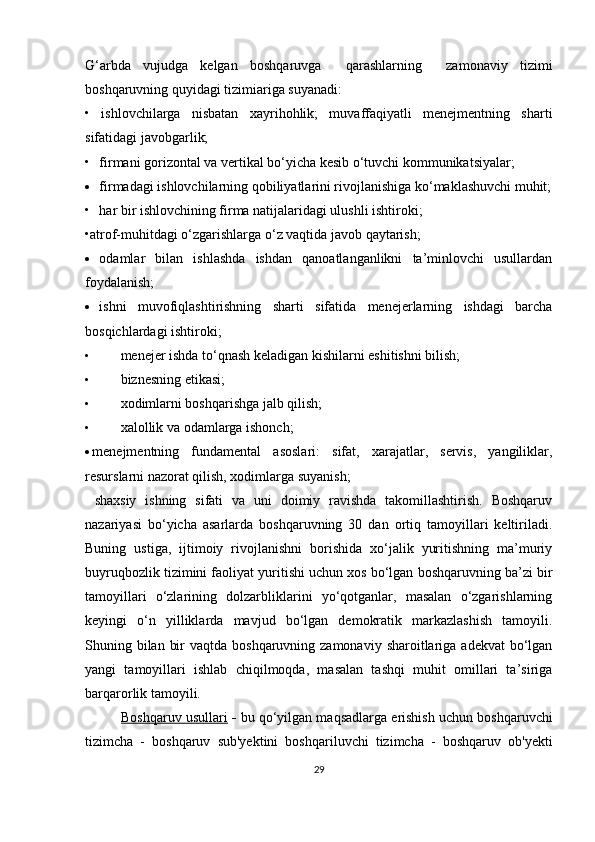 G‘arbda   vujudga   kelgan   boshqaruvga     qarashlarning     zamonaviy   tizimi
boshqaruvning quyidagi tizimiariga suyanadi: 
•   ishlovchilarga   nisbatan   xayrihohlik;   muvaffaqiyatli   menejmentning   sharti
sifatidagi javobgarlik;
• firmani gorizontal va vertikal bo‘yicha kesib o‘tuvchi kommunikatsiyalar;
 firmadagi ishlovchilarning qobiliyatlarini rivojlanishiga ko‘maklashuvchi muhit;
• har bir ishlovchining firma natijalaridagi ulushli ishtiroki; 
•atrof-muhitdagi o‘zgarishlarga o‘z vaqtida javob qaytarish;
 odamlar   bilan   ishlashda   ishdan   qanoatlanganlikni   ta’minlovchi   usullardan
foydalanish;
 ishni   muvofiqlashtirishning   sharti   sifatida   menejerlarning   ishdagi   barcha
bosqichlardagi ishtiroki;
• menejer ishda to‘qnash keladigan kishilarni eshitishni bilish;
• biznesning etikasi;
• xodimlarni boshqarishga jalb qilish;
• xalollik va odamlarga ishonch;
 menejmentning   fundamental   asoslari:   sifat,   xarajatlar,   servis,   yangiliklar,
resurslarni nazorat qilish, xodimlarga suyanish;
shaxsiy   ishning   sifati   va   uni   doimiy   ravishda   takomillashtirish.   Boshqaruv
nazariyasi   bo‘yicha   asarlarda   boshqaruvning   30   dan   ortiq   tamoyillari   keltiriladi.
Buning   ustiga,   ijtimoiy   rivojlanishni   borishida   xo‘jalik   yuritishning   ma’muriy
buyruqbozlik tizimini faoliyat yuritishi uchun xos bo‘lgan boshqaruvning ba’zi bir
tamoyillari   o‘zlarining   dolzarbliklarini   yo‘qotganlar,   masalan   o‘zgarishlarning
keyingi   o‘n   yilliklarda   mavjud   bo‘lgan   demokratik   markazlashish   tamoyili.
Shuning bilan  bir  vaqtda boshqaruvning zamonaviy  sharoitlariga  adekvat  bo‘lgan
yangi   tamoyillari   ishlab   chiqilmoqda,   masalan   tashqi   muhit   omillari   ta’siriga
barqarorlik tamoyili.
Boshqaruv usullari  -  bu qo‘yilgan maqsadlarga erishish uchun boshqaruvchi
tizimcha   -   boshqaruv   sub'yektini   boshqariluvchi   tizimcha   -   boshqaruv   ob'yekti
29 