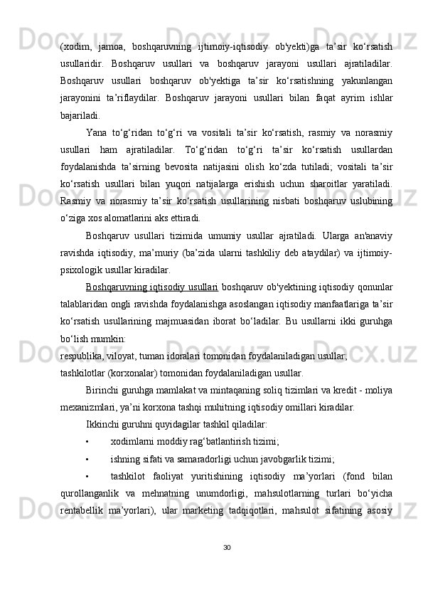 (xodim,   jamoa,   boshqaruvning   ijtimoiy-iqtisodiy   ob'yekti)ga   ta’sir   ko‘rsatish
usullaridir.   Boshqaruv   usullari   va   boshqaruv   jarayoni   usullari   ajratiladilar.
Boshqaruv   usullari   boshqaruv   ob'yektiga   ta’sir   ko‘rsatishning   yakunlangan
jarayonini   ta’riflaydilar.   Boshqaruv   jarayoni   usullari   bilan   faqat   ayrim   ishlar
bajariladi.
Yana   to‘g‘ridan   to‘g‘ri   va   vositali   ta’sir   ko‘rsatish,   rasmiy   va   norasmiy
usullari   ham   ajratiladilar.   To‘g‘ridan   to‘g‘ri   ta’sir   ko‘rsatish   usullardan
foydalanishda   ta’sirning   bevosita   natijasini   olish   ko‘zda   tutiladi;   vositali   ta’sir
ko‘rsatish   usullari   bilan   yuqori   natijalarga   erishish   uchun   sharoitlar   yaratiladi.
Rasmiy   va   norasmiy   ta’sir   ko‘rsatish   usullarining   nisbati   boshqaruv   uslubining
o‘ziga xos alomatlarini aks ettiradi.
Boshqaruv   usullari   tizimida   umumiy   usullar   ajratiladi.   Ularga   an'anaviy
ravishda   iqtisodiy,   ma’muriy   (ba’zida   ularni   tashkiliy   deb   ataydilar)   va   ijtimoiy-
psixologik usullar kiradilar.
Boshqaruvning iqtisodiy usullari   boshqaruv ob'yektining iqtisodiy qonunlar
talablaridan ongli ravishda foydalanishga asoslangan iqtisodiy manfaatlariga ta’sir
ko‘rsatish   usullarining   majmuasidan   iborat   bo‘ladilar.   Bu   usullarni   ikki   guruhga
bo‘lish mumkin:
respublika, viloyat, tuman idoralari tomonidan foydalaniladigan usullar;
tashkilotlar (korxonalar) tomonidan foydalaniladigan usullar.
Birinchi guruhga mamlakat va mintaqaning soliq tizimlari va kredit - moliya
mexanizmlari, ya’ni korxona tashqi muhitning iqtisodiy omillari kiradilar.
Ikkinchi guruhni quyidagilar tashkil qiladilar:
• xodimlarni moddiy rag‘batlantirish tizimi;
• ishning sifati va samaradorligi uchun javobgarlik tizimi;
• tashkilot   faoliyat   yuritishining   iqtisodiy   ma’yorlari   (fond   bilan
qurollanganlik   va   mehnatning   unumdorligi,   mahsulotlarning   turlari   bo‘yicha
rentabellik   ma’yorlari),   ular   marketing   tadqiqotlari,   mahsulot   sifatining   asosiy
30 