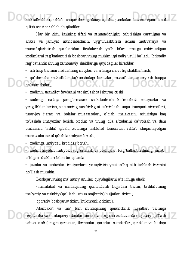 ko‘rsatkichlari,   ishlab   chiqarishning   darajasi,   shu   jumladan   biznes-rejani   tahlil
qilish asosida ishlab chiqiladilar.
Har   bir   kishi   ishining   sifati   va   samaradorligini   oshirishiga   qaratilgan   va
shaxs   va   jamiyat   munosabatlarini   uyg‘unlashtirish   uchun   motivatsiya   va
muvofiqlashtirish   qurollaridan   foydalanish   yo‘li   bilan   amalga   oshiriladigan
xodimlarni rag‘batlantirish boshqaruvning muhim iqtisodiy usuli bo‘ladi. Iqtisodiy
rag‘batlantirishning zamonaviy shakllariga quyidagilar kiradilar:
• ish haqi tizimini mehnatning miqdori va sifatiga muvofiq shakllantirish;
• qo‘shimcha   mukofotlar   ko‘rinishidagi   bonuslar,   mukofotlar,   asosiy   ish   haqiga
qo‘shimchalar;
• xodimni tashkilot foydasini taqsimlashda ishtiroq etishi;
• xodimga   nafaqa   jamg‘armasini   shakllantirish   ko‘rinishida   imtiyozlar   va
yengilliklar  berish,  xodimning  xavfsizligini  ta’minlash,  unga  transport  xizmatlari,
turar-joy   ijarasi   va   bolalar   muassasalari,   o‘qish,   malakasini   oshirishga   haq
to‘lashda   imtiyozlar   berish,   xodim   va   uning   oila   a’zolarini   da’volash   va   dam
olishlarini   tashkil   qilish,   xodimga   tashkilot   tomonidan   ishlab   chiqarilayotgan
mahsulotni xarid qilishda imtiyoz berish;
• xodimga imtiyozli kreditlar berish;
• xodim hayotini imtiyozli sug‘urtalash va boshqalar. Rag‘batlantirishning  sanab 
o‘tilgan  shakllari bilan bir qatorda
• jazolar   va   tanbehlar,   imtiyozlarni   pasaytirish   yoki   to‘liq   olib   tashlash   tizimini
qo‘llash mumkin.
Boshqaruvning ma’muriy usullari   quyidagilarni o‘z ichiga oladi:
• mamlakat   va   mintaqaning   qonunchilik   hujjatlari   tizimi;   tashkilotning
ma’yoriy va uslubiy (qo‘llash uchun majburiy) hujjatlari tizimi;
operativ boshqaruv tizimi(hukmronlik tizimi).
Mamlakat   va   ma’   lum   mintaqaning   qonunchilik   hujjatlari   tizimiga
respublika va mintaqaviy idoralar tomonidan tegishli xududlarda majburiy qo‘llash
uchun   tasdiqlangan   qonunlar,   farmonlar,   qarorlar,   standartlar,   qoidalar   va   boshqa
31 