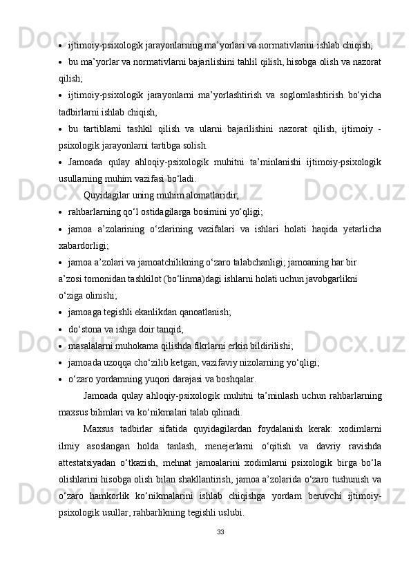  ijtimoiy-psixologik jarayonlarning ma’yorlari va normativlarini ishlab chiqish;
 bu ma’yorlar va normativlarni bajarilishini tahlil qilish, hisobga olish va nazorat
qilish;
 ijtimoiy-psixologik   jarayonlarni   ma’yorlashtirish   va   soglomlashtirish   bo‘yicha
tadbirlarni ishlab chiqish,
 bu   tartiblarni   tashkil   qilish   va   ularni   bajarilishini   nazorat   qilish,   ijtimoiy   -
psixologik jarayonlarni tartibga solish.
 Jamoada   qulay   ahloqiy-psixologik   muhitni   ta’minlanishi   ijtimoiy-psixologik
usullarning muhim vazifasi bo‘ladi. 
Quyidagilar uning muhim alomatlaridir;
 rahbarlarning qo‘l ostidagilarga bosimini yo‘qligi;
 jamoa   a’zolarining   o‘zlarining   vazifalari   va   ishlari   holati   haqida   yetarlicha
xabardorligi;
 jamoa a’zolari va jamoatchilikning o‘zaro talabchanligi; jamoaning har bir 
a’zosi tomonidan tashkilot (bo‘linma)dagi ishlarni holati uchun javobgarlikni 
o‘ziga olinishi;
 jamoaga tegishli ekanlikdan qanoatlanish;
 do‘stona va ishga doir tanqid;
 masalalarni muhokama qilishda fikrlarni erkin bildirilishi; 
 jamoada uzoqqa cho‘zilib ketgan, vazifaviy nizolarning yo‘qligi;
 o‘zaro yordamning yuqori darajasi va boshqalar.
Jamoada   qulay   ahloqiy-psixologik   muhitni   ta’minlash   uchun   rahbarlarning
maxsus bilimlari va ko‘nikmalari talab qilinadi. 
Maxsus   tadbirlar   sifatida   quyidagilardan   foydalanish   kerak:   xodimlarni
ilmiy   asoslangan   holda   tanlash,   menejerlarni   o‘qitish   va   davriy   ravishda
attestatsiyadan   o‘tkazish,   mehnat   jamoalarini   xodimlarni   psixologik   birga   bo‘la
olishlarini hisobga olish bilan shakllantirish, jamoa a’zolarida o‘zaro tushunish va
o‘zaro   hamkorlik   ko‘nikmalarini   ishlab   chiqishga   yordam   beruvchi   ijtimoiy-
psixologik usullar, rahbarlikning tegishli uslubi.
33 