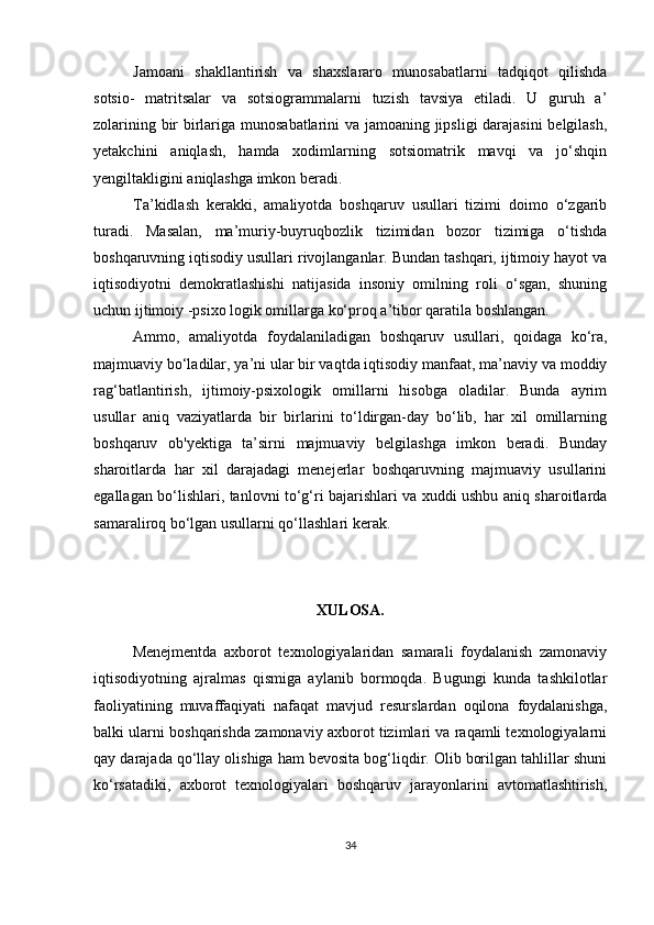 Jamoani   shakllantirish   va   shaxslararo   munosabatlarni   tadqiqot   qilishda
sotsio-   matritsalar   va   sotsiogrammalarni   tuzish   tavsiya   etiladi.   U   guruh   a’
zolarining bir birlariga munosabatlarini va jamoaning jipsligi  darajasini  belgilash,
yetakchini   aniqlash,   hamda   xodimlarning   sotsiomatrik   mavqi   va   jo‘shqin
yengiltakligini aniqlashga imkon beradi.
Ta’kidlash   kerakki,   amaliyotda   boshqaruv   usullari   tizimi   doimo   o‘zgarib
turadi.   Masalan,   ma’muriy-buyruqbozlik   tizimidan   bozor   tizimiga   o‘tishda
boshqaruvning iqtisodiy usullari rivojlanganlar. Bundan tashqari, ijtimoiy hayot va
iqtisodiyotni   demokratlashishi   natijasida   insoniy   omilning   roli   o‘sgan,   shuning
uchun ijtimoiy -psixo logik omillarga ko‘proq a’tibor qaratila boshlangan.
Ammo,   amaliyotda   foydalaniladigan   boshqaruv   usullari,   qoidaga   ko‘ra,
majmuaviy bo‘ladilar, ya’ni ular bir vaqtda iqtisodiy manfaat, ma’naviy va moddiy
rag‘batlantirish,   ijtimoiy-psixologik   omillarni   hisobga   oladilar.   Bunda   ayrim
usullar   aniq   vaziyatlarda   bir   birlarini   to‘ldirgan-day   bo‘lib,   har   xil   omillarning
boshqaruv   ob'yektiga   ta’sirni   majmuaviy   belgilashga   imkon   beradi.   Bunday
sharoitlarda   har   xil   darajadagi   menejerlar   boshqaruvning   majmuaviy   usullarini
egallagan bo‘lishlari, tanlovni to‘g‘ri bajarishlari va xuddi ushbu aniq sharoitlarda
samaraliroq bo‘lgan usullarni qo‘llashlari kerak.
XULOSA.
Menejmentda   axborot   texnologiyalaridan   samarali   foydalanish   zamonaviy
iqtisodiyotning   ajralmas   qismiga   aylanib   bormoqda.   Bugungi   kunda   tashkilotlar
faoliyatining   muvaffaqiyati   nafaqat   mavjud   resurslardan   oqilona   foydalanishga,
balki ularni boshqarishda zamonaviy axborot tizimlari va raqamli texnologiyalarni
qay darajada qo‘llay olishiga ham bevosita bog‘liqdir. Olib borilgan tahlillar shuni
ko‘rsatadiki,   axborot   texnologiyalari   boshqaruv   jarayonlarini   avtomatlashtirish,
34 