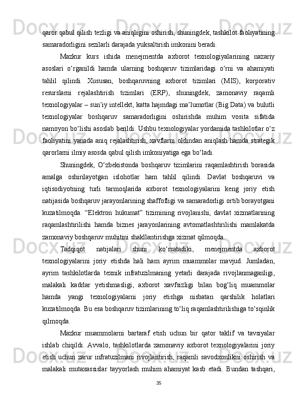 qaror qabul qilish tezligi va aniqligini oshirish, shuningdek, tashkilot faoliyatining
samaradorligini sezilarli darajada yuksaltirish imkonini beradi.
Mazkur   kurs   ishida   menejmentda   axborot   texnologiyalarining   nazariy
asoslari   o‘rganildi   hamda   ularning   boshqaruv   tizimlaridagi   o‘rni   va   ahamiyati
tahlil   qilindi.   Xususan,   boshqaruvning   axborot   tizimlari   (MIS),   korporativ
resurslarni   rejalashtirish   tizimlari   (ERP),   shuningdek,   zamonaviy   raqamli
texnologiyalar – sun’iy intellekt, katta hajmdagi ma’lumotlar (Big Data) va bulutli
texnologiyalar   boshqaruv   samaradorligini   oshirishda   muhim   vosita   sifatida
namoyon bo‘lishi asoslab berildi. Ushbu texnologiyalar yordamida tashkilotlar o‘z
faoliyatini  yanada aniq rejalashtirish, xavflarni  oldindan aniqlash  hamda strategik
qarorlarni ilmiy asosda qabul qilish imkoniyatiga ega bo‘ladi.
Shuningdek,   O‘zbekistonda   boshqaruv   tizimlarini   raqamlashtirish   borasida
amalga   oshirilayotgan   islohotlar   ham   tahlil   qilindi.   Davlat   boshqaruvi   va
iqtisodiyotning   turli   tarmoqlarida   axborot   texnologiyalarini   keng   joriy   etish
natijasida boshqaruv jarayonlarining shaffofligi va samaradorligi ortib borayotgani
kuzatilmoqda.   “Elektron   hukumat”   tizimining   rivojlanishi,   davlat   xizmatlarining
raqamlashtirilishi   hamda   biznes   jarayonlarining   avtomatlashtirilishi   mamlakatda
zamonaviy boshqaruv muhitini shakllantirishga xizmat qilmoqda.
Tadqiqot   natijalari   shuni   ko‘rsatadiki,   menejmentda   axborot
texnologiyalarini   joriy   etishda   hali   ham   ayrim   muammolar   mavjud.   Jumladan,
ayrim   tashkilotlarda   texnik   infratuzilmaning   yetarli   darajada   rivojlanmaganligi,
malakali   kadrlar   yetishmasligi,   axborot   xavfsizligi   bilan   bog‘liq   muammolar
hamda   yangi   texnologiyalarni   joriy   etishga   nisbatan   qarshilik   holatlari
kuzatilmoqda.  Bu esa boshqaruv tizimlarining to‘liq raqamlashtirilishiga to‘sqinlik
qilmoqda.
Mazkur   muammolarni   bartaraf   etish   uchun   bir   qator   taklif   va   tavsiyalar
ishlab   chiqildi.   Avvalo,   tashkilotlarda   zamonaviy   axborot   texnologiyalarini   joriy
etish   uchun   zarur   infratuzilmani   rivojlantirish,   raqamli   savodxonlikni   oshirish   va
malakali   mutaxassislar   tayyorlash   muhim   ahamiyat   kasb   etadi.   Bundan   tashqari,
35 