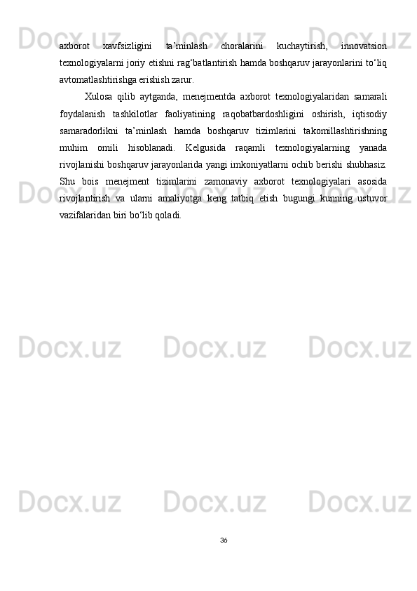 axborot   xavfsizligini   ta’minlash   choralarini   kuchaytirish,   innovatsion
texnologiyalarni joriy etishni rag‘batlantirish hamda boshqaruv jarayonlarini to‘liq
avtomatlashtirishga erishish zarur.
Xulosa   qilib   aytganda,   menejmentda   axborot   texnologiyalaridan   samarali
foydalanish   tashkilotlar   faoliyatining   raqobatbardoshligini   oshirish,   iqtisodiy
samaradorlikni   ta’minlash   hamda   boshqaruv   tizimlarini   takomillashtirishning
muhim   omili   hisoblanadi.   Kelgusida   raqamli   texnologiyalarning   yanada
rivojlanishi boshqaruv jarayonlarida yangi imkoniyatlarni ochib berishi shubhasiz.
Shu   bois   menejment   tizimlarini   zamonaviy   axborot   texnologiyalari   asosida
rivojlantirish   va   ularni   amaliyotga   keng   tatbiq   etish   bugungi   kunning   ustuvor
vazifalaridan biri bo‘lib qoladi.
36 