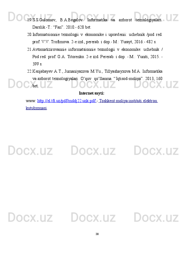 19. S.S.Gulomov,   B.A.Begalov.   Informatika   va   axborot   texnologiyalari.
Darslik.-T.: “Fan”. 2010.- 628 bet. 
20. Informatsionnie   texnologii   v   ekonomike   i   upravlenii:   uchebnik   /pod   red.
prof. V.V. Trofimova. 2-e izd., pererab. i dop.- M.: Yurayt, 2016.- 482 s.  
21. Avtomatizirovannie   informatsionnie   texnologii   v   ekonomike:   uchebnik   /
Pod red. prof. G.A. Titorenko. 2-e izd. Pererab. i dop. - M.: Yuniti, 2015. -
399 s.  
22. Kenjabayev   A.T.,  Jumaniyazova   M.Yu.,   Tillyashayxova   M.A.   Informatika
va axborot texnologiyalari. O‘quv   qo‘llanma. “Iqtisod-moliya”. 2013, 160
bet. 
Internet sayti:
www.  http://el.tfi.uz/pdf/mddj22.uzk.pdf        -     Toshkent moliya instituti elektron    
kutubxonasi .
38 
