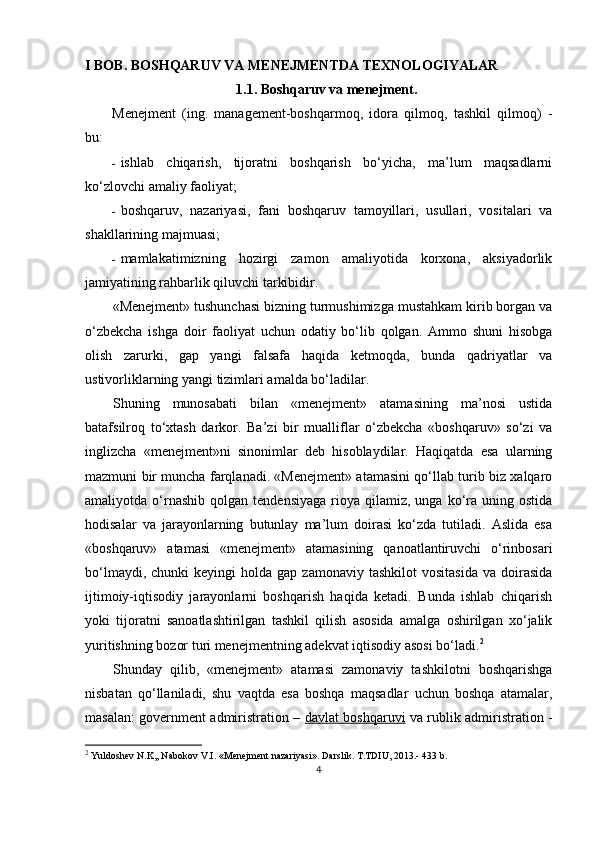 I BOB. BOSHQARUV VA MENEJMENTDA TEXNOLOGIYALAR
1.1. Boshqaruv va menejment.
Menejment   (ing.   management-boshqarmoq,   idora   qilmoq,   tashkil   qilmoq)   -
bu:
- ishlab   chiqarish,   tijoratni   boshqarish   bo‘yicha,   ma’lum   maqsadlarni
ko‘zlovchi amaliy faoliyat;
- boshqaruv,   nazariyasi,   fani   boshqaruv   tamoyillari,   usullari,   vositalari   va
shakllarining majmuasi;
- mamlakatimizning   hozirgi   zamon   amaliyotida   korxona,   aksiyadorlik
jamiyatining rahbarlik qiluvchi tarkibidir.
«Menejment» tushunchasi bizning turmushimizga mustahkam kirib borgan va
o‘zbekcha   ishga   doir   faoliyat   uchun   odatiy   bo‘lib   qolgan.   Ammo   shuni   hisobga
olish   zarurki,   gap   yangi   falsafa   haqida   ketmoqda,   bunda   qadriyatlar   va
ustivorliklarning yangi tizimlari amalda bo‘ladilar.
Shuning   munosabati   bilan   «menejment»   atamasining   ma’nosi   ustida
batafsilroq   to‘xtash   darkor.   Ba’zi   bir   mualliflar   o‘zbekcha   «boshqaruv»   so‘zi   va
inglizcha   «menejment»ni   sinonimlar   deb   hisoblaydilar.   Haqiqatda   esa   ularning
mazmuni bir muncha farqlanadi. «Menejment» atamasini qo‘llab turib biz xalqaro
amaliyotda  o‘rnashib   qolgan  tendensiyaga   rioya  qilamiz,  unga   ko‘ra  uning  ostida
hodisalar   va   jarayonlarning   butunlay   ma’lum   doirasi   ko‘zda   tutiladi.   Aslida   esa
«boshqaruv»   atamasi   «menejment»   atamasining   qanoatlantiruvchi   o‘rinbosari
bo‘lmaydi,  chunki  keyingi  holda  gap   zamonaviy  tashkilot  vositasida  va   doirasida
ijtimoiy-iqtisodiy   jarayonlarni   boshqarish   haqida   ketadi.   Bunda   ishlab   chiqarish
yoki   tijoratni   sanoatlashtirilgan   tashkil   qilish   asosida   amalga   oshirilgan   xo‘jalik
yuritishning bozor turi menejmentning adekvat iqtisodiy asosi bo‘ladi. 2
Shunday   qilib,   «menejment»   atamasi   zamonaviy   tashkilotni   boshqarishga
nisbatan   qo‘llaniladi,   shu   vaqtda   esa   boshqa   maqsadlar   uchun   boshqa   atamalar,
masalan: government admiristration –   davlat boshqaruvi   va rublik admiristration -
2
  Yuldoshev N.K,, Nabokov V.I. «Menejment nazariyasi». Darslik. T.TDIU, 2013.- 433 b.
4 