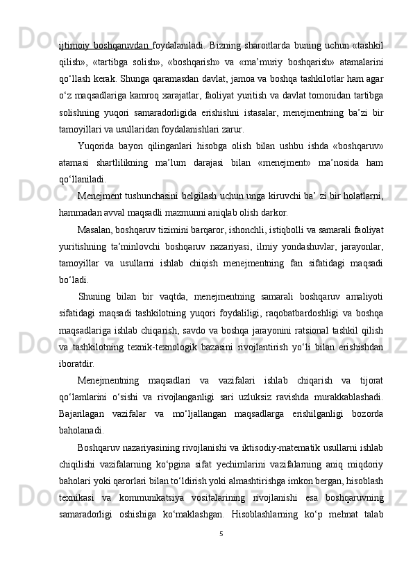 ijtimoiy   boshqaruvdan   foydalaniladi.   Bizning   sharoitlarda   buning   uchun   «tashkil
qilish»,   «tartibga   solish»,   «boshqarish»   va   «ma’muriy   boshqarish»   atamalarini
qo‘llash kerak. Shunga qaramasdan davlat, jamoa va boshqa tashkilotlar ham agar
o‘z maqsadlariga kamroq xarajatlar, faoliyat yuritish va davlat tomonidan tartibga
solishning   yuqori   samaradorligida   erishishni   istasalar,   menejmentning   ba’zi   bir
tamoyillari va usullaridan foydalanishlari zarur.
Yuqorida   bayon   qilinganlari   hisobga   olish   bilan   ushbu   ishda   «boshqaruv»
atamasi   shartlilikning   ma’lum   darajasi   bilan   «menejment»   ma’nosida   ham
qo‘llaniladi.
Menejment tushunchasini  belgilash uchun unga kiruvchi ba’ zi bir holatlarni,
hammadan avval maqsadli mazmunni aniqlab olish darkor.
Masalan, boshqaruv tizimini barqaror, ishonchli, istiqbolli va samarali faoliyat
yuritishning   ta’minlovchi   boshqaruv   nazariyasi,   ilmiy   yondashuvlar,   jarayonlar,
tamoyillar   va   usullarni   ishlab   chiqish   menejmentning   fan   sifatidagi   maqsadi
bo‘ladi.
Shuning   bilan   bir   vaqtda,   menejmentning   samarali   boshqaruv   amaliyoti
sifatidagi   maqsadi   tashkilotning   yuqori   foydaliligi,   raqobatbardoshligi   va   boshqa
maqsadlariga   ishlab   chiqarish,   savdo   va  boshqa   jarayonini   ratsional   tashkil   qilish
va   tashkilotning   texnik-texnologik   bazasini   rivojlantirish   yo‘li   bilan   erishishdan
iboratdir.
Menejmentning   maqsadlari   va   vazifalari   ishlab   chiqarish   va   tijorat
qo‘lamlarini   o‘sishi   va   rivojlanganligi   sari   uzluksiz   ravishda   murakkablashadi.
Bajarilagan   vazifalar   va   mo‘ljallangan   maqsadlarga   erishilganligi   bozorda
baholanadi.
Boshqaruv nazariyasining rivojlanishi va iktisodiy-matematik usullarni ishlab
chiqilishi   vazifalarning   ko‘pgina   sifat   yechimlarini   vazifalarning   aniq   miqdoriy
baholari yoki qarorlari bilan to‘ldirish yoki almashtirishga imkon bergan, hisoblash
texnikasi   va   kommunikatsiya   vositalarining   rivojlanishi   esa   boshqaruvning
samaradorligi   oshishiga   ko‘maklashgan.   Hisoblashlarning   ko‘p   mehnat   talab
5 