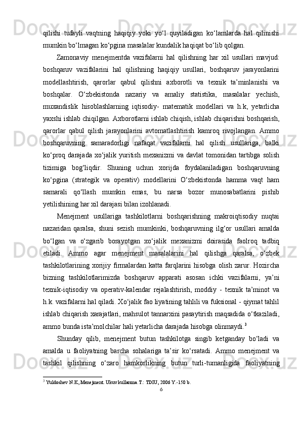 qilishi   tufayli   vaqtning   haqiqiy   yoki   yo‘l   quyiladigan   ko‘lamlarda   hal   qilinishi
mumkin bo‘lmagan ko‘pgina masalalar kundalik haqiqat bo‘lib qolgan.
Zamonaviy   menejmentda   vazifalarni   hal   qilishning   har   xil   usullari   mavjud:
boshqaruv   vazifalarini   hal   qilishning   haqiqiy   usullari,   boshqaruv   jarayonlarini
modellashtirish,   qarorlar   qabul   qilishni   axborotli   va   texnik   ta’minlanishi   va
boshqalar.   O‘zbekistonda   nazariy   va   amaliy   statistika,   masalalar   yechish,
muxandislik   hisoblashlarning   iqtisodiy-   matematik   modellari   va   h.k,   yetarlicha
yaxshi ishlab chiqilgan. Axborotlarni ishlab chiqish, ishlab chiqarishni boshqarish,
qarorlar   qabul   qilish   jarayonlarini   avtomatlashtirish   kamroq   rivojlangan.   Ammo
boshqaruvning   samaradorligi   nafaqat   vazifalarni   hal   qilish   usullariga,   balki
ko‘proq darajada  xo‘jalik yuritish  mexanizmi  va  davlat  tomonidan  tartibga  solish
tizimiga   bog‘liqdir.   Shuning   uchun   xorijda   foydalaniladigan   boshqaruvning
ko‘pgina   (strategik   va   operativ)   modellarini   O‘zbekistonda   hamma   vaqt   ham
samarali   qo‘llash   mumkin   emas,   bu   narsa   bozor   munosabatlarini   pishib
yetilishining har xil darajasi bilan izohlanadi.
Menejment   usullariga   tashkilotlarni   boshqarishning   makroiqtisodiy   nuqtai
nazaridan   qaralsa,   shuni   sezish   mumkinki,   boshqaruvning   ilg‘or   usullari   amalda
bo‘lgan   va   o‘zgarib   borayotgan   xo‘jalik   mexanizmi   doirasida   faolroq   tadbiq
etiladi.   Ammo   agar   menejment   masalalarini   hal   qilishga   qaralsa,   o‘zbek
tashkilotlarining xorijiy  firmalardan katta  farqlarini  hisobga   olish  zarur. Hozircha
bizning   tashkilotlarimizda   boshqaruv   apparati   asosan   ichki   vazifalarni,   ya’ni
texnik-iqtisodiy   va   operativ-kalendar   rejalashtirish,   moddiy   -   texnik   ta’minot   va
h.k. vazifalarni hal qiladi. Xo‘jalik fao liyatining tahlili va fuksional - qiymat tahlil
ishlab chiqarish xarajatlari, mahsulot tannarxini pasaytirish maqsadida o‘tkaziladi,
ammo bunda ista’molchilar hali yetarlicha darajada hisobga olinmaydi. 3
Shunday   qilib,   menejment   butun   tashkilotga   singib   ketganday   bo‘ladi   va
amalda   u   faoliyatning   barcha   sohalariga   ta’sir   ko‘rsatadi.   Ammo   menejment   va
tashkil   qilishning   o‘zaro   hamkorlikning   butun   turli-tumanligida   faoliyatning
3
  Yuldoshev N.K, Menejment. Ukuv kullanma.T.: TDIU, 2006 Y.-150 b.
6 