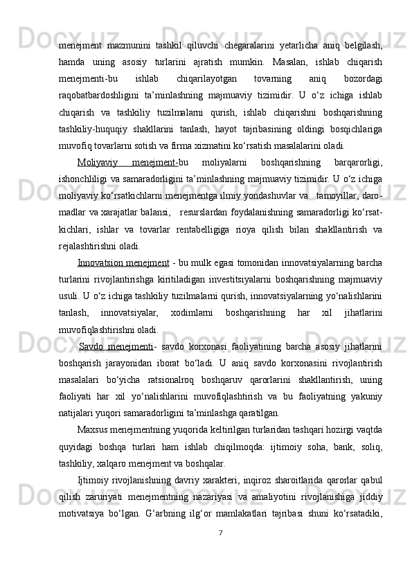 menejment   mazmunini   tashkil   qiluvchi   chegaralarini   yetarlicha   aniq   belgilash,
hamda   uning   asosiy   turlarini   ajratish   mumkin.   Masalan,   ishlab   chiqarish
menejmenti-bu   ishlab   chiqarilayotgan   tovarning   aniq   bozordagi
raqobatbardoshligini   ta’minlashning   majmuaviy   tizimidir.   U   o‘z   ichiga   ishlab
chiqarish   va   tashkiliy   tuzilmalarni   qurish,   ishlab   chiqarishni   boshqarishning
tashkiliy-huquqiy   shakllarini   tanlash,   hayot   tajribasining   oldingi   bosqichlariga
muvofiq tovarlarni sotish va firma xizmatini ko‘rsatish masalalarini oladi.
Moliyaviy         menejment    -   bu   moliyalarni   boshqarishning   barqarorligi,
ishonchliligi va samaradorligini ta’minlashning majmuaviy tizimidir. U o‘z ichiga
moliyaviy ko‘rsatkichlarni menejmentga ilmiy yondashuvlar va   tamoyillar, daro -
madlar va xarajatlar balansi,     resurslardan foydalanishning samaradorligi ko‘rsat -
kichlari,   ishlar   va   tovarlar   rentabelligiga   rioya   qilish   bilan   shakllantirish   va
rejalashtirishni oladi.
Innovatsion        menejment      - bu mulk egasi tomonidan innovatsiyalarning barcha
turlarini   rivojlantirishga   kiritiladigan   investitsiyalarni   boshqarishning   majmuaviy
usuli. U o‘z ichiga tashkiliy tuzilmalarni qurish, innovatsiyalarning yo‘nalishlarini
tanlash,   innovatsiyalar,   xodimlarni   boshqarishning   har   xil   jihatlarini
muvofiqlashtirishni oladi.
Savdo        menejmenti    -   savdo   korxonasi   faoliyatining   barcha   asosiy   jihatlarini
boshqarish   jarayonidan   iborat   bo‘ladi.   U   aniq   savdo   korxonasini   rivojlantirish
masalalari   bo‘yicha   ratsionalroq   boshqaruv   qarorlarini   shakllantirish,   uning
faoliyati   har   xil   yo‘nalishlarini   muvofiqlashtirish   va   bu   faoliyatning   yakuniy
natijalari yuqori samaradorligini ta’minlashga qaratilgan.
Maxsus menejmentning yuqorida keltirilgan turlaridan tashqari hozirgi vaqtda
quyidagi   boshqa   turlari   ham   ishlab   chiqilmoqda:   ijtimoiy   soha,   bank,   soliq,
tashkiliy, xalqaro menejment va boshqalar.
Ijtimoiy   rivojlanishning   davriy   xarakteri,   inqiroz   sharoitlarida   qarorlar   qabul
qilish   zaruriyati   menejmentning   nazariyasi   va   amaliyotini   rivojlanishiga   jiddiy
motivatsiya   bo‘lgan.   G‘arbning   ilg‘or   mamlakatlari   tajribasi   shuni   ko‘rsatadiki,
7 