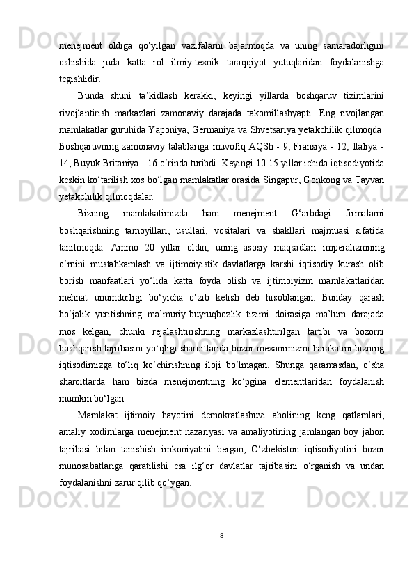 menejment   oldiga   qo‘yilgan   vazifalarni   bajarmoqda   va   uning   samaradorligini
oshishida   juda   katta   rol   ilmiy-texnik   taraqqiyot   yutuqlaridan   foydalanishga
tegishlidir.
Bunda   shuni   ta’kidlash   kerakki,   keyingi   yillarda   boshqaruv   tizimlarini
rivojlantirish   markazlari   zamonaviy   darajada   takomillashyapti.   Eng   rivojlangan
mamlakatlar guruhida Yaponiya, Germaniya va Shvetsariya yetakchilik qilmoqda.
Boshqaruvning zamonaviy talablariga muvofiq AQSh - 9, Fransiya - 12, Italiya -
14, Buyuk Britaniya - 16 o‘rinda turibdi. Keyingi 10-15 yillar ichida iqtisodiyotida
keskin ko‘tarilish xos bo‘lgan mamlakatlar orasida Singapur, Gonkong va Tayvan
yetakchilik qilmoqdalar.
Bizning   mamlakatimizda   ham   menejment   G‘arbdagi   firmalarni
boshqarishning   tamoyillari,   usullari,   vositalari   va   shakllari   majmuasi   sifatida
tanilmoqda.   Ammo   20   yillar   oldin,   uning   asosiy   maqsadlari   imperalizmning
o‘rnini   mustahkamlash   va   ijtimoiyistik   davlatlarga   karshi   iqtisodiy   kurash   olib
borish   manfaatlari   yo‘lida   katta   foyda   olish   va   ijtimoiyizm   mamlakatlaridan
mehnat   unumdorligi   bo‘yicha   o‘zib   ketish   deb   hisoblangan.   Bunday   qarash
ho‘jalik   yuritishning   ma’muriy-buyruqbozlik   tizimi   doirasiga   ma’lum   darajada
mos   kelgan,   chunki   rejalashtirishning   markazlashtirilgan   tartibi   va   bozorni
boshqarish tajribasini yo‘qligi sharoitlarida bozor mexanimizmi harakatini bizning
iqtisodimizga   to‘liq   ko‘chirishning   iloji   bo‘lmagan.   Shunga   qaramasdan,   o‘sha
sharoitlarda   ham   bizda   menejmentning   ko‘pgina   elementlaridan   foydalanish
mumkin bo‘lgan.
Mamlakat   ijtimoiy   hayotini   demokratlashuvi   aholining   keng   qatlamlari,
amaliy   xodimlarga   menejment   nazariyasi   va   amaliyotining   jamlangan   boy   jahon
tajribasi   bilan   tanishish   imkoniyatini   bergan,   O‘zbekiston   iqtisodiyotini   bozor
munosabatlariga   qaratilishi   esa   ilg‘or   davlatlar   tajribasini   o‘rganish   va   undan
foydalanishni zarur qilib qo‘ygan. 
8 