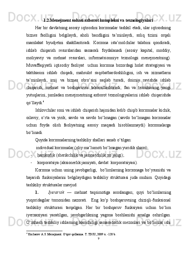 1.2.Menejment sohasi axborot kompleksi va texnologiyalari
Har bir davlatning asosiy iqtisodini korxonalar tashkil etadi, ular iqtisodning
biznes   faolligini   belgilaydi,   aholi   bandligini   ta’minlaydi,   soliq   tizimi   orqali
mamlakat   byudjetini   shakllantiradi.   Korxona   ista’molchilar   talabini   qondiradi,
ishlab   chiqarish   resurslaridan   samarali   foydalanadi   (asosiy   kapital,   moddiy,
moliyaviy   va   mehnat   resurslari,   informatsionniye   texnologii   menejmentning).
Muvaffaqiyatli   iqtisodiy   faoliyat     uchun   korxona   bozordagi   holat   strategiyasi   va
taktikasini   ishlab   chiqadi,   mahsulot   raqobatbardoshliligini,   ish   va   xizmatlarni
ta’minlaydi,   imij   va   biznes   obro‘sini   saqlab   turadi,   doimiy   ravishda   ishlab
chiqarish,   mehnat   va   boshqaruvni   takomillashtiradi;   fan   va   texnikaning   yangi
yutuqlarini, jumladan menejmentning axborot texnologiyalarini ishlab chiqarishda
qo‘llaydi. 4
  
Ishlovchilar soni va ishlab chiqarish hajmidan kelib chiqib korxonalar kichik,
oilaviy,   o‘rta   va   yirik,   savdo   va   savdo   bo‘lmagan   (savdo   bo‘lmagan   korxonalar
uchun   foyda   olish   faoliyatning   asosiy   maqsadi   hisoblanmaydi)   korxonalarga
bo‘linadi. 
Quyida korxonalarning tashkiliy shallari sanab o‘tilgan:  
  individual korxonalar (oliy ma’lumoti bo‘lmagan yuridik shaxs); 
• hamkorlik (sherikchilik va jamoatchilik xo‘jaligi); 
• korporatsiya (aksionerlik jamiyati, davlat  korporatsiyasi). 
Korxona uchun uning javobgarligi,   bo‘limlarning korxonaga bo‘ysunishi  va
bajarish   funksiyalarini   belgilaydigan   tashkiliy   strukturasi   juda   muhim.   Quyidagi
tashkiliy strukturalar mavjud:  
1. Iyerarxik   —   mehnat   taqsimotiga   asoslangan;   quyi   bo‘limlarning
yuqoridagilar   tomonidan   nazorati.     Eng   ko‘p   boshqaruvning   chiziqli-funksional
tashkiliy   strukturasi   tarqalgan.   Har   bir   boshqaruv   funksiyasi   uchun   bo‘lim
iyerxaxiyasi   yaratilgan,   javobgarlikning   yagona   boshlanishi   amalga   oshirilgan.
O‘xshash tashkiliy ishlarning kamchiligi samaradorlik mezonlari va bo‘limlar ishi
4
  Kucharov  A . S. Menejment. O‘quv qollanma. T..TDIU, 2009  u.   -120 b. 
9 