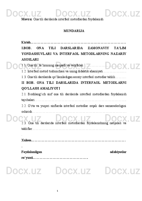 1Mavzu :  Ona tili darslarida interfaol metodlardan foydalanish
MUNDARIJA
Kirish …………………………………………………………………………..
I . BOB.   ONA   TILI   DARSLARIDA   ZAMONAVIY   TA’LIM
YONDASHUVLARI   VA   INTERFAOL   METODLARNING   NAZARIY
ASOSLARI
1.1. Ona tili  ta limining maqsadi va vazifalari  ʼ ………………………….……
1.2. Interfaol metod tushunchasi va uning didaktik ahamiyati ……………..…..
1.3. Ona tili darslarida qo‘llaniladigan asosiy interfaol metodlar tahlili ……….
II   BOB.   ONA   TILI   DARSLARIDA   INTERFAOL   METODLARNI
QO‘LLASH AMALIYOTI
2.1.   Boshlang‘ich   sinf   ona   tili   darslarida   interfaol   metodlardan   foydalanish
tajribalari ………………………………………………………………………..
2.2.   O‘rta   va   yuqori   sinflarda   interfaol   metodlar   orqali   dars   samaradorligini
oshirish ………………………………………………………………………….
.
2.3.   Ona   tili   darslarida   interfaol   metodlardan   foydalanishning   natijalari   va
takliflar ………………………………………………………………………….
.
Xulosa ………………………………………………………………………….
.
Foydalanilgan   adabiyotlar
ro‘yxati ………………………………………….. 