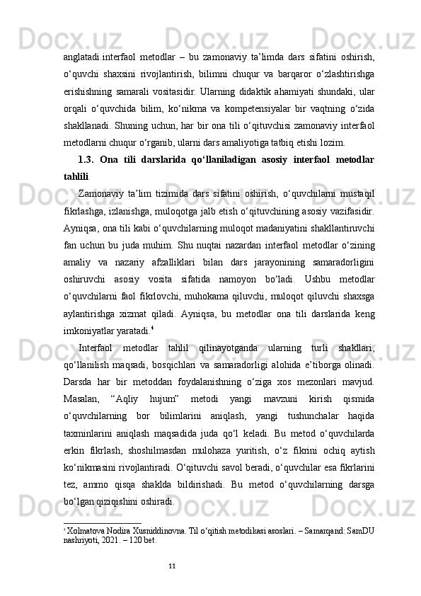 11anglatadi.interfaol   metodlar   –   bu   zamonaviy   ta’limda   dars   sifatini   oshirish,
o‘quvchi   shaxsini   rivojlantirish,   bilimni   chuqur   va   barqaror   o‘zlashtirishga
erishishning   samarali   vositasidir.   Ularning   didaktik  ahamiyati   shundaki,   ular
orqali   o‘quvchida   bilim,   ko‘nikma   va   kompetensiyalar   bir   vaqtning   o‘zida
shakllanadi. Shuning uchun, har  bir ona tili o‘qituvchisi  zamonaviy interfaol
metodlarni chuqur o‘rganib, ularni dars amaliyotiga tatbiq etishi lozim.
1.3.   Ona   tili   darslarida   qo‘llaniladigan   asosiy   interfaol   metodlar
tahlili
Zamonaviy   ta’lim   tizimida   dars   sifatini   oshirish,   o‘quvchilarni   mustaqil
fikrlashga, izlanishga, muloqotga jalb etish o‘qituvchining asosiy vazifasidir.
Ayniqsa, ona tili kabi o‘quvchilarning muloqot madaniyatini shakllantiruvchi
fan   uchun   bu   juda   muhim.   Shu   nuqtai   nazardan   interfaol   metodlar   o‘zining
amaliy   va   nazariy   afzalliklari   bilan   dars   jarayonining   samaradorligini
oshiruvchi   asosiy   vosita   sifatida   namoyon   bo‘ladi.   Ushbu   metodlar
o‘quvchilarni   faol   fikrlovchi,  muhokama   qiluvchi,  muloqot   qiluvchi   shaxsga
aylantirishga   xizmat   qiladi.   Ayniqsa,   bu   metodlar   ona   tili   darslarida   keng
imkoniyatlar yaratadi. 4
Interfaol   metodlar   tahlil   qilinayotganda   ularning   turli   shakllari,
qo‘llanilish   maqsadi,   bosqichlari   va   samaradorligi   alohida   e’tiborga   olinadi.
Darsda   har   bir   metoddan   foydalanishning   o‘ziga   xos   mezonlari   mavjud.
Masalan,   “Aqliy   hujum”   metodi   yangi   mavzuni   kirish   qismida
o‘quvchilarning   bor   bilimlarini   aniqlash,   yangi   tushunchalar   haqida
taxminlarini   aniqlash   maqsadida   juda   qo‘l   keladi.   Bu   metod   o‘quvchilarda
erkin   fikrlash,   shoshilmasdan   mulohaza   yuritish,   o‘z   fikrini   ochiq   aytish
ko‘nikmasini rivojlantiradi. O‘qituvchi savol beradi, o‘quvchilar esa fikrlarini
tez,   ammo   qisqa   shaklda   bildirishadi.   Bu   metod   o‘quvchilarning   darsga
bo‘lgan qiziqishini oshiradi.
4
  Xolmatova Nodira Xusniddinovna. Til o‘qitish metodikasi asoslari. – Samarqand: SamDU
nashriyoti, 2021. – 120 bet. 