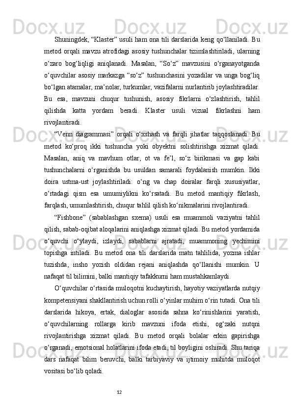 12Shuningdek, “Klaster” usuli ham ona tili darslarida keng qo‘llaniladi. Bu
metod  orqali  mavzu   atrofidagi   asosiy   tushunchalar  tizimlashtiriladi,  ularning
o‘zaro   bog‘liqligi   aniqlanadi.   Masalan,   “So‘z”   mavzusini   o‘rganayotganda
o‘quvchilar  asosiy  markazga  “so‘z”   tushunchasini  yozadilar   va  unga  bog‘liq
bo‘lgan atamalar, ma’nolar, turkumlar, vazifalarni nurlantirib joylashtiradilar.
Bu   esa,   mavzuni   chuqur   tushunish,   asosiy   fikrlarni   o‘zlashtirish,   tahlil
qilishda   katta   yordam   beradi.   Klaster   usuli   vizual   fikrlashni   ham
rivojlantiradi.
“Venn   diagrammasi”   orqali   o‘xshash   va   farqli   jihatlar   taqqoslanadi.   Bu
metod   ko‘proq   ikki   tushuncha   yoki   obyektni   solishtirishga   xizmat   qiladi.
Masalan,   aniq   va   mavhum   otlar,   ot   va   fe’l,   so‘z   birikmasi   va   gap   kabi
tushunchalarni   o‘rganishda   bu   usuldan   samarali   foydalanish   mumkin.   Ikki
doira   ustma-ust   joylashtiriladi:   o‘ng   va   chap   doiralar   farqli   xususiyatlar,
o‘rtadagi   qism   esa   umumiylikni   ko‘rsatadi.   Bu   metod   mantiqiy   fikrlash,
farqlash, umumlashtirish, chuqur tahlil qilish ko‘nikmalarini rivojlantiradi.
“Fishbone”   (sabablashgan   sxema)   usuli   esa   muammoli   vaziyatni   tahlil
qilish, sabab-oqibat aloqalarini aniqlashga xizmat qiladi. Bu metod yordamida
o‘quvchi   o‘ylaydi,   izlaydi,   sabablarni   ajratadi,   muammoning   yechimini
topishga   intiladi.   Bu   metod   ona   tili   darslarida   matn   tahlilida,   yozma   ishlar
tuzishda,   insho   yozish   oldidan   rejani   aniqlashda   qo‘llanishi   mumkin.   U
nafaqat til bilimini, balki mantiqiy tafakkurni ham mustahkamlaydi.
O‘quvchilar o‘rtasida muloqotni kuchaytirish, hayotiy vaziyatlarda nutqiy
kompetensiyani shakllantirish uchun rolli o‘yinlar muhim o‘rin tutadi. Ona tili
darslarida   hikoya,   ertak,   dialoglar   asosida   sahna   ko‘rinishlarini   yaratish,
o‘quvchilarning   rollarga   kirib   mavzuni   ifoda   etishi,   og‘zaki   nutqni
rivojlantirishga   xizmat   qiladi.   Bu   metod   orqali   bolalar   erkin   gapirishga
o‘rganadi, emotsional holatlarini ifoda etadi, til boyligini oshiradi. Shu tariqa
dars   nafaqat   bilim   beruvchi,   balki   tarbiyaviy   va   ijtimoiy   muhitda   muloqot
vositasi bo‘lib qoladi. 