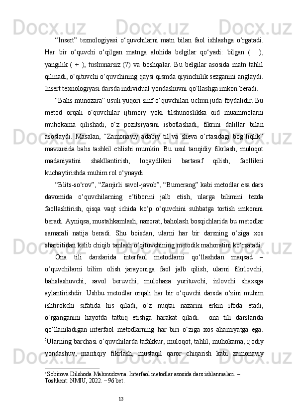 13“Insert”   texnologiyasi   o‘quvchilarni   matn   bilan   faol   ishlashga   o‘rgatadi.
Har   bir   o‘quvchi   o‘qilgan   matnga   alohida   belgilar   qo‘yadi:   bilgan   ( ),✔
yangilik   (   +   ),   tushunarsiz   (?)   va   boshqalar.   Bu   belgilar   asosida   matn   tahlil
qilinadi, o‘qituvchi o‘quvchining qaysi qismda qiyinchilik sezganini anglaydi.
Insert texnologiyasi darsda individual yondashuvni qo‘llashga imkon beradi.
“Bahs-munozara” usuli yuqori sinf o‘quvchilari uchun juda foydalidir. Bu
metod   orqali   o‘quvchilar   ijtimoiy   yoki   tilshunoslikka   oid   muammolarni
muhokama   qilishadi,   o‘z   pozitsiyasini   isbotlashadi,   fikrini   dalillar   bilan
asoslaydi.   Masalan,   “Zamonaviy   adabiy   til   va   sheva   o‘rtasidagi   bog‘liqlik”
mavzusida   bahs   tashkil   etilishi   mumkin.   Bu   usul   tanqidiy   fikrlash,   muloqot
madaniyatini   shakllantirish,   loqaydlikni   bartaraf   qilish,   faollikni
kuchaytirishda muhim rol o‘ynaydi.
“Blits-so‘rov”, “Zanjirli savol-javob”, “Bumerang” kabi metodlar esa dars
davomida   o‘quvchilarning   e’tiborini   jalb   etish,   ularga   bilimini   tezda
faollashtirish,   qisqa   vaqt   ichida   ko‘p   o‘quvchini   suhbatga   tortish   imkonini
beradi. Ayniqsa, mustahkamlash, nazorat, baholash bosqichlarida bu metodlar
samarali   natija   beradi.   Shu   boisdan,   ularni   har   bir   darsning   o‘ziga   xos
sharoitidan kelib chiqib tanlash o‘qituvchining metodik mahoratini ko‘rsatadi.
Ona   tili   darslarida   interfaol   metodlarni   qo‘llashdan   maqsad   –
o‘quvchilarni   bilim   olish   jarayoniga   faol   jalb   qilish,   ularni   fikrlovchi,
bahslashuvchi,   savol   beruvchi,   mulohaza   yurituvchi,   izlovchi   shaxsga
aylantirishdir.   Ushbu   metodlar   orqali   har   bir   o‘quvchi   darsda   o‘zini   muhim
ishtirokchi   sifatida   his   qiladi,   o‘z   nuqtai   nazarini   erkin   ifoda   etadi,
o‘rganganini   hayotda   tatbiq   etishga   harakat   qiladi.     ona   tili   darslarida
qo‘llaniladigan   interfaol   metodlarning   har   biri   o‘ziga   xos   ahamiyatga   ega.
5
Ularning barchasi o‘quvchilarda tafakkur, muloqot, tahlil, muhokama, ijodiy
yondashuv,   mantiqiy   fikrlash,   mustaqil   qaror   chiqarish   kabi   zamonaviy
5
  Sobirova Dilshoda Mahmudovna. Interfaol metodlar asosida dars ishlanmalari. – 
Toshkent: NMIU, 2022. – 96 bet. 