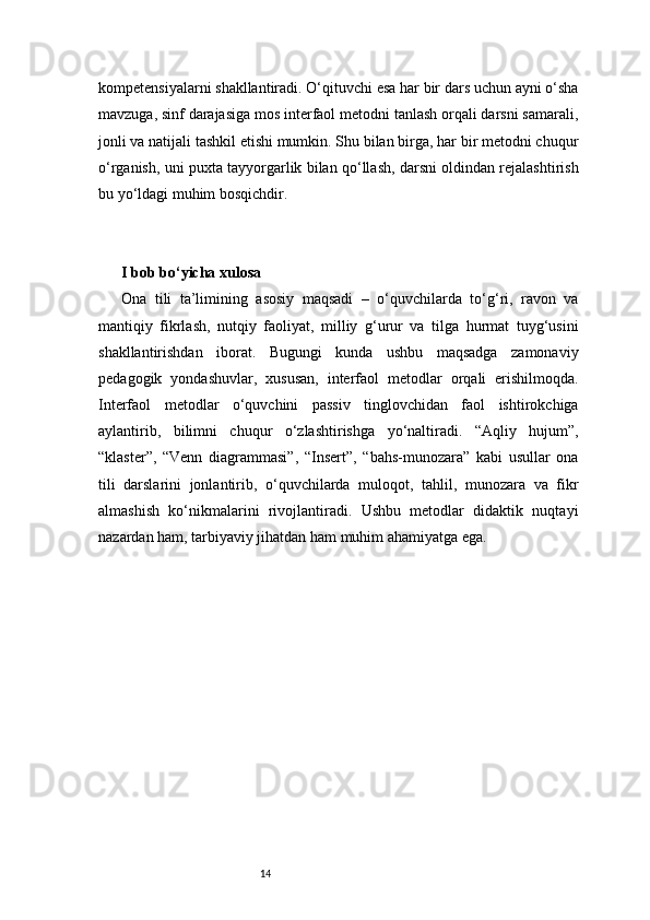 14kompetensiyalarni shakllantiradi. O‘qituvchi esa har bir dars uchun ayni o‘sha
mavzuga, sinf darajasiga mos interfaol metodni tanlash orqali darsni samarali,
jonli va natijali tashkil etishi mumkin. Shu bilan birga, har bir metodni chuqur
o‘rganish, uni puxta tayyorgarlik bilan qo‘llash, darsni oldindan rejalashtirish
bu yo‘ldagi muhim bosqichdir.
I bob bo‘yicha xulosa
Ona   tili   ta’limining   asosiy   maqsadi   –   o‘quvchilarda   to‘g‘ri,   ravon   va
mantiqiy   fikrlash,   nutqiy   faoliyat,   milliy   g‘urur   va   tilga   hurmat   tuyg‘usini
shakllantirishdan   iborat.   Bugungi   kunda   ushbu   maqsadga   zamonaviy
pedagogik   yondashuvlar,   xususan,   interfaol   metodlar   orqali   erishilmoqda.
Interfaol   metodlar   o‘quvchini   passiv   tinglovchidan   faol   ishtirokchiga
aylantirib,   bilimni   chuqur   o‘zlashtirishga   yo‘naltiradi.   “Aqliy   hujum”,
“klaster”,   “Venn   diagrammasi”,   “Insert”,   “bahs-munozara”   kabi   usullar   ona
tili   darslarini   jonlantirib,   o‘quvchilarda   muloqot,   tahlil,   munozara   va   fikr
almashish   ko‘nikmalarini   rivojlantiradi.   Ushbu   metodlar   didaktik   nuqtayi
nazardan ham, tarbiyaviy jihatdan ham muhim ahamiyatga ega. 