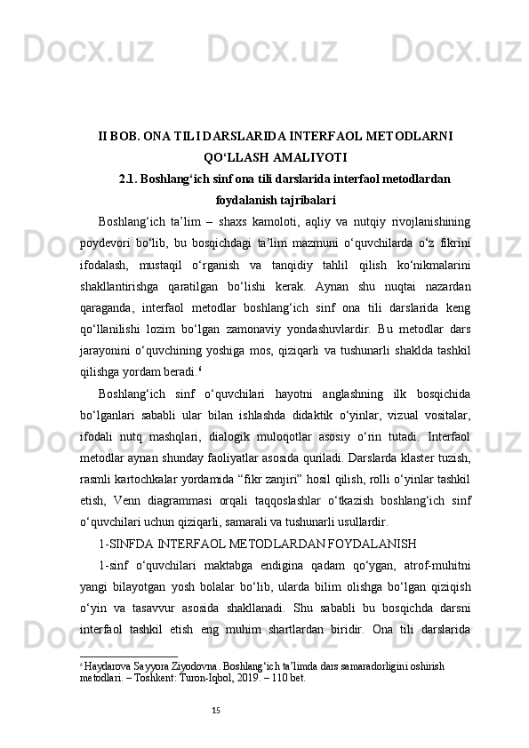 15II BOB. ONA TILI DARSLARIDA INTERFAOL METODLARNI
QO‘LLASH AMALIYOTI
2.1. Boshlang‘ich sinf ona tili darslarida interfaol metodlardan
foydalanish tajribalari
Boshlang‘ich   ta’lim   –   shaxs   kamoloti,   aqliy   va   nutqiy   rivojlanishining
poydevori   bo‘lib,   bu   bosqichdagi   ta’lim   mazmuni   o‘quvchilarda   o‘z   fikrini
ifodalash,   mustaqil   o‘rganish   va   tanqidiy   tahlil   qilish   ko‘nikmalarini
shakllantirishga   qaratilgan   bo‘lishi   kerak.   Aynan   shu   nuqtai   nazardan
qaraganda,   interfaol   metodlar   boshlang‘ich   sinf   ona   tili   darslarida   keng
qo‘llanilishi   lozim   bo‘lgan   zamonaviy   yondashuvlardir.   Bu   metodlar   dars
jarayonini   o‘quvchining   yoshiga   mos,   qiziqarli   va   tushunarli   shaklda   tashkil
qilishga yordam beradi. 6
Boshlang‘ich   sinf   o‘quvchilari   hayotni   anglashning   ilk   bosqichida
bo‘lganlari   sababli   ular   bilan   ishlashda   didaktik   o‘yinlar,   vizual   vositalar,
ifodali   nutq   mashqlari,   dialogik   muloqotlar   asosiy   o‘rin   tutadi.   Interfaol
metodlar aynan shunday faoliyatlar asosida quriladi. Darslarda klaster tuzish,
rasmli kartochkalar yordamida “fikr zanjiri” hosil qilish, rolli o‘yinlar tashkil
etish,   Venn   diagrammasi   orqali   taqqoslashlar   o‘tkazish   boshlang‘ich   sinf
o‘quvchilari uchun qiziqarli, samarali va tushunarli usullardir.
1-SINFDA INTERFAOL METODLARDAN FOYDALANISH
1-sinf   o‘quvchilari   maktabga   endigina   qadam   qo‘ygan,   atrof-muhitni
yangi   bilayotgan   yosh   bolalar   bo‘lib,   ularda   bilim   olishga   bo‘lgan   qiziqish
o‘yin   va   tasavvur   asosida   shakllanadi.   Shu   sababli   bu   bosqichda   darsni
interfaol   tashkil   etish   eng   muhim   shartlardan   biridir.   Ona   tili   darslarida
6
  Haydarova Sayyora Ziyodovna. Boshlang‘ich ta’limda dars samaradorligini oshirish 
metodlari. – Toshkent: Turon-Iqbol, 2019. – 110 bet. 