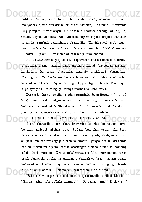 16didaktik   o‘yinlar,   rasmli   topshiriqlar,   qo‘shiq,   she’r,   sahnalashtirish   kabi
faoliyatlar o‘quvchilarni darsga jalb qiladi. Masalan, “So‘z nima?” mavzusida
“Aqliy hujum” metodi orqali  “sut”  so‘ziga oid tasavvurlar  yig‘iladi: oq, iliq,
ichiladi, foydali va hokazo. Bu o‘yin shaklidagi mashg‘ulot orqali o‘quvchilar
so‘zga keng ma’noli  yondashishni  o‘rganadilar. “Zanjirli  savol-javob” orqali
esa   o‘quvchilar   ketma-ket   so‘z  aytib,  darsda  ishtirok  etadi:  “Maktab  —  dars
— daftar — qalam…” Bu metod og‘zaki nutqni rivojlantiradi.
Klaster usuli ham ko‘p qo‘llanadi: o‘qituvchi rasmli kartochkalarni beradi,
o‘quvchilar   ularni   mavzuga   qarab   guruhlab   chiqadi   (hayvonlar,   narsalar,
harakatlar).   Bu   orqali   o‘quvchilar   mantiqiy   tasniflashni   o‘rganadilar.
Shuningdek,   rolli   o‘yinlar   —   “Do‘konchi   va   xaridor”,   “Ustoz   va   o‘quvchi”
kabi sahnalashtirishlar o‘quvchilarning nutqiy faolligini oshiradi. O‘yin orqali
o‘qitilayotgan bilim ko‘ngilga tezroq o‘rnashadi va unutilmaydi.
Darslarda   “Insert”   belgilarini   oddiy   rasmchalar   bilan   ifodalash   ( ,   +,   ?✔
kabi)   o‘quvchilarda   o‘qilgan   matnni   tushunish   va   unga   munosabat   bildirish
ko‘nikmasini   hosil   qiladi.   Shunday   qilib,   1-sinfda   interfaol   metodlar   darsni
jonli, quvnoq, qiziqarli va samarali qilish uchun muhim vositadir.
2-SINFDA INTERFAOL METODLARDAN FOYDALANISH
2-sinf   o‘quvchilari   endi   o‘quv   jarayoniga   ko‘nikib   borayotgan,   savol
berishga,   muloqot   qilishga   tayyor   bo‘lgan   bosqichga   yetadi.   Shu   bois,
darslarda   interfaol   metodlar   orqali   o‘quvchilarni   o‘ylash,   izlash,   solishtirish,
aniqlash   kabi   faoliyatlarga   jalb   etish   muhimdir.   Ayniqsa,   ona   tili   darslarida
har   bir   mavzu   muloqotga,   bahsga   asoslangan   shaklda   o‘rgatilsa,   darsning
sifati   oshadi.   Masalan,   “Gap   va   so‘z”   mavzusida   Venn   diagrammasi   tuzish
orqali o‘quvchilar bu ikki tushunchaning o‘xshash va farqli jihatlarini ajratib
ko‘rsatadilar.   Dastlab   o‘qituvchi   misollar   keltiradi,   so‘ng   guruhlarda
o‘quvchilar ishlashadi. Bu ularda tahliliy fikrlashni shakllantiradi.
“Blits-so‘rov”  orqali   dars   boshlanishida   qisqa   savollar   beriladi.  Masalan:
“Gapda   nechta   so‘z   bo‘lishi   mumkin?”,   “Ot   degani   nima?”   Kichik   sinf 
