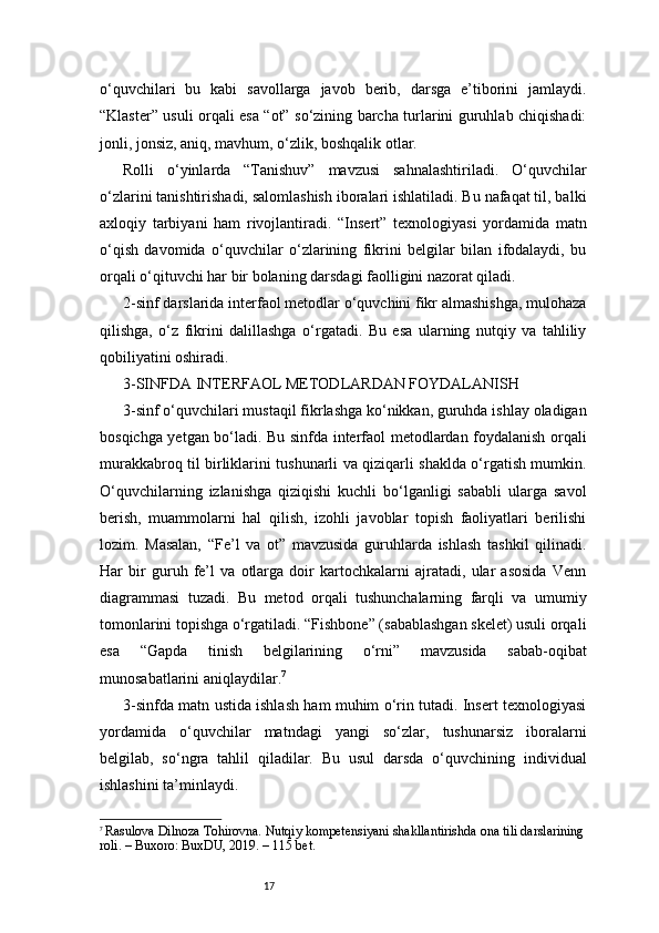 17o‘quvchilari   bu   kabi   savollarga   javob   berib,   darsga   e’tiborini   jamlaydi.
“Klaster” usuli orqali esa “ot” so‘zining barcha turlarini guruhlab chiqishadi:
jonli, jonsiz, aniq, mavhum, o‘zlik, boshqalik otlar.
Rolli   o‘yinlarda   “Tanishuv”   mavzusi   sahnalashtiriladi.   O‘quvchilar
o‘zlarini tanishtirishadi, salomlashish iboralari ishlatiladi. Bu nafaqat til, balki
axloqiy   tarbiyani   ham   rivojlantiradi.   “Insert”   texnologiyasi   yordamida   matn
o‘qish   davomida   o‘quvchilar   o‘zlarining   fikrini   belgilar   bilan   ifodalaydi,   bu
orqali o‘qituvchi har bir bolaning darsdagi faolligini nazorat qiladi.
2-sinf darslarida interfaol metodlar o‘quvchini fikr almashishga, mulohaza
qilishga,   o‘z   fikrini   dalillashga   o‘rgatadi.   Bu   esa   ularning   nutqiy   va   tahliliy
qobiliyatini oshiradi.
3-SINFDA INTERFAOL METODLARDAN FOYDALANISH
3-sinf o‘quvchilari mustaqil fikrlashga ko‘nikkan, guruhda ishlay oladigan
bosqichga yetgan bo‘ladi. Bu sinfda interfaol metodlardan foydalanish orqali
murakkabroq til birliklarini tushunarli va qiziqarli shaklda o‘rgatish mumkin.
O‘quvchilarning   izlanishga   qiziqishi   kuchli   bo‘lganligi   sababli   ularga   savol
berish,   muammolarni   hal   qilish,   izohli   javoblar   topish   faoliyatlari   berilishi
lozim.   Masalan,   “Fe’l   va   ot”   mavzusida   guruhlarda   ishlash   tashkil   qilinadi.
Har   bir   guruh   fe’l   va   otlarga   doir   kartochkalarni   ajratadi,   ular   asosida   Venn
diagrammasi   tuzadi.   Bu   metod   orqali   tushunchalarning   farqli   va   umumiy
tomonlarini topishga o‘rgatiladi. “Fishbone” (sabablashgan skelet) usuli orqali
esa   “Gapda   tinish   belgilarining   o‘rni”   mavzusida   sabab-oqibat
munosabatlarini aniqlaydilar. 7
3-sinfda matn ustida ishlash ham muhim o‘rin tutadi. Insert texnologiyasi
yordamida   o‘quvchilar   matndagi   yangi   so‘zlar,   tushunarsiz   iboralarni
belgilab,   so‘ngra   tahlil   qiladilar.   Bu   usul   darsda   o‘quvchining   individual
ishlashini ta’minlaydi.
7
  Rasulova Dilnoza Tohirovna. Nutqiy kompetensiyani shakllantirishda ona tili darslarining
roli. – Buxoro: BuxDU, 2019. – 115 bet. 