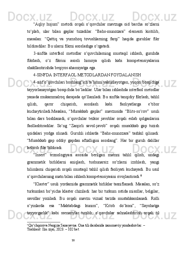 18“Aqliy   hujum”   metodi   orqali   o‘quvchilar   mavzuga   oid   barcha   so‘zlarni
to‘plab,   ular   bilan   gaplar   tuzadilar.   “Bahs-munozara”   elementi   kiritilib,
masalan:   “Qattiq   va   yumshoq   tovushlarning   farqi”   haqida   guruhlar   fikr
bildiradilar. Bu ularni fikrni asoslashga o‘rgatadi.
3-sinfda   interfaol   metodlar   o‘quvchilarning   mustaqil   ishlash,   guruhda
fikrlash,   o‘z   fikrini   asosli   himoya   qilish   kabi   kompetensiyalarini
shakllantirishda beqiyos ahamiyatga ega.
4-SINFDA INTERFAOL METODLARDAN FOYDALANISH
4-sinf o‘quvchilari boshlang‘ich ta’limni yakunlayotgan, yuqori bosqichga
tayyorlanayotgan bosqichda bo‘ladilar. Ular bilan ishlashda interfaol metodlar
yanada mukammalroq darajada qo‘llaniladi. Bu sinfda tanqidiy fikrlash, tahlil
qilish,   qaror   chiqarish,   asoslash   kabi   faoliyatlarga   e’tibor
kuchaytiriladi.Masalan,   “Murakkab   gaplar”   mavzusida   “Blits-so‘rov”   usuli
bilan   dars   boshlanadi,   o‘quvchilar   tezkor   javoblar   orqali   eslab   qolganlarini
faollashtiradilar.   So‘ng   “Zanjirli   savol-javob”   orqali   murakkab   gap   tuzish
qoidalari   yodga   olinadi.   Guruhli   ishlarda   “Bahs-munozara”   tashkil   qilinadi:
“Murakkab   gap   oddiy   gapdan   afzalligini   asoslang”.   Har   bir   guruh   dalillar
keltirib fikr bildiradi.
“Insert”   texnologiyasi   asosida   berilgan   matnni   tahlil   qilish,   undagi
grammatik   birliklarni   aniqlash,   tushunarsiz   so‘zlarni   izohlash,   yangi
bilimlarni  chiqarish  orqali   mustaqil  tahlil  qilish  faoliyati   kuchayadi.  Bu   usul
o‘quvchilarning matn bilan ishlash kompetensiyasini rivojlantiradi. 8
“Klaster” usuli yordamida grammatik birliklar tasniflanadi. Masalan, so‘z
turkumlari bo‘yicha klaster chiziladi: har bir turkum ostida misollar, belgilar,
savollar   yoziladi.   Bu   orqali   mavzu   vizual   tarzda   mustahkamlanadi.   Rolli
o‘yinlarda   esa   “Maktabdagi   kunim”,   “Kitob   do‘koni”,   “Sayohatga
tayyorgarlik”   kabi   ssenariylar   tuzilib,   o‘quvchilar   sahnalashtirish   orqali   til
8
  Qo‘chqorova Nargiza Sanayevna. Ona tili darslarida zamonaviy yondashuvlar. – 
Toshkent: Ilm ziyo, 2023. – 102 bet. 