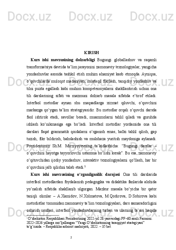 2 KIRISH
Kurs   ishi   mavzusining   dolzarbligi   Bugungi   globallashuv   va   raqamli
transformatsiya davrida ta’lim jarayonini zamonaviy texnologiyalar, yangicha
yondashuvlar   asosida   tashkil   etish   muhim   ahamiyat   kasb   etmoqda.   Ayniqsa,
o‘quvchilarda   muloqot   madaniyati,   mustaqil   fikrlash,   tanqidiy  yondashuv   va
tilni   puxta   egallash   kabi   muhim   kompetensiyalarni   shakllantirish   uchun   ona
tili   darslarining   sifati   va   mazmuni   dolzarb   masala   sifatida   e’tirof   etiladi.
Interfaol   metodlar   aynan   shu   maqsadlarga   xizmat   qiluvchi,   o‘quvchini
markazga qo‘ygan ta’lim  strategiyasidir. Bu metodlar  orqali  o‘quvchi darsda
faol   ishtirok   etadi,   savollar   beradi,   muammolarni   tahlil   qiladi   va   guruhda
ishlash   ko‘nikmasiga   ega   bo‘ladi.   Interfaol   metodlar   yordamida   ona   tili
darslari   faqat   grammatik   qoidalarni   o‘rganish   emas,   balki   tahlil   qilish,   gap
tuzish,   fikr   bildirish,   bahslashish   va   mulohaza   yuritish   maydoniga   aylanadi.
Prezidentimiz   Sh.M.   Mirziyoyevning   ta’kidlashicha:   “Bugungi   darslar   –
o‘quvchini hayotga tayyorlovchi ustaxona bo‘lishi kerak”. Bu esa, zamonaviy
o‘qituvchidan   ijodiy   yondashuv,   interaktiv   texnologiyalarni   qo‘llash,   har   bir
o‘quvchini jalb qilishni talab etadi. 1
Kurs   ishi   mavzusining   o‘rganilganlik   darajasi   Ona   tili   darslarida
interfaol   metodlardan   foydalanish   pedagogika   va   didaktika   fanlarida   alohida
yo‘nalish   sifatida   shakllanib   ulgurgan.   Mazkur   masala   bo‘yicha   bir   qator
taniqli   olimlar   –   A.Xamidov,   N.Xolmatova,   M.Qodirova,   D.Sobirova   kabi
metodistlar tomonidan zamonaviy ta’lim texnologiyalari, dars samaradorligini
oshirish usullari, interfaol  yondashuvlarning turlari va ularning ta’siri  haqida
1
  O‘zbekiston Respublikasi Prezidentining 2022-yil 28-yanvardagi PF–60-sonli Farmoni.
2022–2026 yillarga mo‘ljallangan “Yangi O‘zbekistonning taraqqiyot strategiyasi” 
to‘g‘risida. – Respublika axborot nashriyoti, 2022. – 35 bet. 