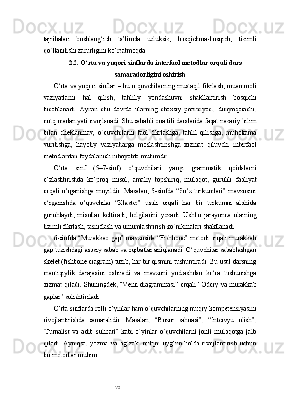 20tajribalari   boshlang‘ich   ta’limda   uzluksiz,   bosqichma-bosqich,   tizimli
qo‘llanilishi zarurligini ko‘rsatmoqda.
2.2. O‘rta va yuqori sinflarda interfaol metodlar orqali dars
samaradorligini oshirish
O‘rta va yuqori sinflar – bu o‘quvchilarning mustaqil fikrlash, muammoli
vaziyatlarni   hal   qilish,   tahliliy   yondashuvni   shakllantirish   bosqichi
hisoblanadi.   Aynan   shu   davrda   ularning   shaxsiy   pozitsiyasi,   dunyoqarashi,
nutq madaniyati rivojlanadi. Shu sababli ona tili darslarida faqat nazariy bilim
bilan   cheklanmay,   o‘quvchilarni   faol   fikrlashga,   tahlil   qilishga,   muhokama
yuritishga,   hayotiy   vaziyatlarga   moslashtirishga   xizmat   qiluvchi   interfaol
metodlardan foydalanish nihoyatda muhimdir.
O‘rta   sinf   (5–7-sinf)   o‘quvchilari   yangi   grammatik   qoidalarni
o‘zlashtirishda   ko‘proq   misol,   amaliy   topshiriq,   muloqot,   guruhli   faoliyat
orqali   o‘rganishga   moyildir.   Masalan,   5-sinfda   “So‘z   turkumlari”   mavzusini
o‘rganishda   o‘quvchilar   “Klaster”   usuli   orqali   har   bir   turkumni   alohida
guruhlaydi,   misollar   keltiradi,   belgilarini   yozadi.   Ushbu   jarayonda   ularning
tizimli fikrlash, tasniflash va umumlashtirish ko‘nikmalari shakllanadi.
6-sinfda “Murakkab gap” mavzusida “Fishbone” metodi orqali murakkab
gap tuzishdagi asosiy sabab va oqibatlar aniqlanadi. O‘quvchilar sabablashgan
skelet (fishbone diagram) tuzib, har bir qismini tushuntiradi. Bu usul darsning
mantiqiylik   darajasini   oshiradi   va   mavzuni   yodlashdan   ko‘ra   tushunishga
xizmat qiladi. Shuningdek, “Venn diagrammasi” orqali “Oddiy va murakkab
gaplar” solishtiriladi.
O‘rta sinflarda rolli o‘yinlar ham o‘quvchilarning nutqiy kompetensiyasini
rivojlantirishda   samaralidir.   Masalan,   “Bozor   sahnasi”,   “Intervyu   olish”,
“Jurnalist   va   adib   suhbati”   kabi   o‘yinlar   o‘quvchilarni   jonli   muloqotga   jalb
qiladi.   Ayniqsa,   yozma   va   og‘zaki   nutqni   uyg‘un   holda   rivojlantirish   uchun
bu metodlar muhim. 