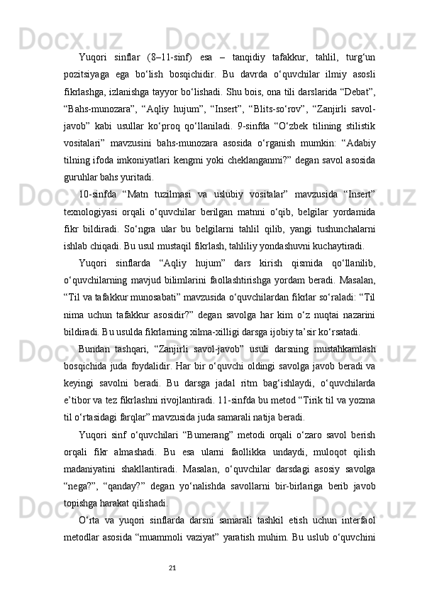 21Yuqori   sinflar   (8–11-sinf)   esa   –   tanqidiy   tafakkur,   tahlil,   turg‘un
pozitsiyaga   ega   bo‘lish   bosqichidir.   Bu   davrda   o‘quvchilar   ilmiy   asosli
fikrlashga, izlanishga tayyor bo‘lishadi. Shu bois, ona tili darslarida “Debat”,
“Bahs-munozara”,   “Aqliy   hujum”,   “Insert”,   “Blits-so‘rov”,   “Zanjirli   savol-
javob”   kabi   usullar   ko‘proq   qo‘llaniladi.   9-sinfda   “O‘zbek   tilining   stilistik
vositalari”   mavzusini   bahs-munozara   asosida   o‘rganish   mumkin:   “Adabiy
tilning ifoda imkoniyatlari kengmi yoki cheklanganmi?” degan savol asosida
guruhlar bahs yuritadi.
10-sinfda   “Matn   tuzilmasi   va   uslubiy   vositalar”   mavzusida   “Insert”
texnologiyasi   orqali   o‘quvchilar   berilgan   matnni   o‘qib,   belgilar   yordamida
fikr   bildiradi.   So‘ngra   ular   bu   belgilarni   tahlil   qilib,   yangi   tushunchalarni
ishlab chiqadi. Bu usul mustaqil fikrlash, tahliliy yondashuvni kuchaytiradi.
Yuqori   sinflarda   “Aqliy   hujum”   dars   kirish   qismida   qo‘llanilib,
o‘quvchilarning   mavjud   bilimlarini   faollashtirishga   yordam   beradi.   Masalan,
“Til va tafakkur munosabati” mavzusida o‘quvchilardan fikrlar so‘raladi: “Til
nima   uchun   tafakkur   asosidir?”   degan   savolga   har   kim   o‘z   nuqtai   nazarini
bildiradi. Bu usulda fikrlarning xilma-xilligi darsga ijobiy ta’sir ko‘rsatadi.
Bundan   tashqari,   “Zanjirli   savol-javob”   usuli   darsning   mustahkamlash
bosqichida juda foydalidir. Har bir o‘quvchi  oldingi  savolga javob beradi  va
keyingi   savolni   beradi.   Bu   darsga   jadal   ritm   bag‘ishlaydi,   o‘quvchilarda
e’tibor va tez fikrlashni rivojlantiradi. 11-sinfda bu metod “Tirik til va yozma
til o‘rtasidagi farqlar” mavzusida juda samarali natija beradi.
Yuqori   sinf   o‘quvchilari   “Bumerang”   metodi   orqali   o‘zaro   savol   berish
orqali   fikr   almashadi.   Bu   esa   ularni   faollikka   undaydi,   muloqot   qilish
madaniyatini   shakllantiradi.   Masalan,   o‘quvchilar   darsdagi   asosiy   savolga
“nega?”,   “qanday?”   degan   yo‘nalishda   savollarni   bir-birlariga   berib   javob
topishga harakat qilishadi.
O‘rta   va   yuqori   sinflarda   darsni   samarali   tashkil   etish   uchun   interfaol
metodlar   asosida   “muammoli   vaziyat”   yaratish   muhim.  Bu   uslub   o‘quvchini 