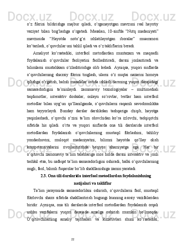 22o‘z   fikrini   bildirishga   majbur   qiladi,   o‘rganayotgan   mavzuni   real   hayotiy
vaziyat   bilan   bog‘lashga   o‘rgatadi.   Masalan,   10-sinfda   “Nutq   madaniyati”
mavzusida   “Hayotda   noto‘g‘ri   ishlatilayotgan   iboralar”   muammosi
ko‘tariladi, o‘quvchilar uni tahlil qiladi va o‘z takliflarini beradi.
Amaliyot   ko‘rsatadiki,   interfaol   metodlardan   muntazam   va   maqsadli
foydalanish   o‘quvchilar   faoliyatini   faollashtiradi,   darsni   jonlantiradi   va
bilimlarni   mustahkam   o‘zlashtirishga   olib   keladi.   Ayniqsa,   yuqori   sinflarda
o‘quvchilarning   shaxsiy   fikrini   tinglash,   ularni   o‘z   nuqtai   nazarini   himoya
qilishga  o‘rgatish,  bahsli   masalalar   ustida  ishlash  darsning  yuqori  darajadagi
samaradorligini   ta’minlaydi.   zamonaviy   texnologiyalar   –   multimediali
taqdimotlar,   interaktiv   doskalar,   onlayn   so‘rovlar,   testlar   ham   interfaol
metodlar   bilan   uyg‘un   qo‘llanilganda,   o‘quvchilarni   raqamli   savodxonlikka
ham   tayyorlaydi.   Bunday   darslar   darslikdan   tashqariga   chiqib,   hayotga
yaqinlashadi,   o‘quvchi   o‘zini   ta’lim   oluvchidan   ko‘ra   izlovchi,   tadqiqotchi
sifatida   his   qiladi.   o‘rta   va   yuqori   sinflarda   ona   tili   darslarida   interfaol
metodlardan   foydalanish   o‘quvchilarning   mustaqil   fikrlashini,   tahliliy
yondashuvini,   muloqot   madaniyatini,   bilimni   hayotda   qo‘llay   olish
kompetensiyalarini   rivojlantirishda   beqiyos   ahamiyatga   ega.   Har   bir
o‘qituvchi   zamonaviy   ta’lim   talablariga   mos   holda   darsni   interaktiv   va   jonli
tashkil etsa, bu nafaqat ta’lim samaradorligini oshiradi, balki o‘quvchilarning
ongli, faol, bilimli fuqarolar bo‘lib shakllanishiga zamin yaratadi.
2.3. Ona tili darslarida interfaol metodlardan foydalanishning
natijalari va takliflar
Ta’lim   jarayonida   samaradorlikni   oshirish,   o‘quvchilarni   faol,   mustaqil
fikrlovchi   shaxs   sifatida   shakllantirish   bugungi   kunning   asosiy   vazifalaridan
biridir.   Ayniqsa,   ona   tili   darslarida   interfaol   metodlardan   foydalanish   orqali
ushbu   vazifalarni   yuqori   darajada   amalga   oshirish   mumkin   bo‘lmoqda.
O‘qituvchilarning   amaliy   tajribalari   va   kuzatuvlari   shuni   ko‘rsatadiki, 