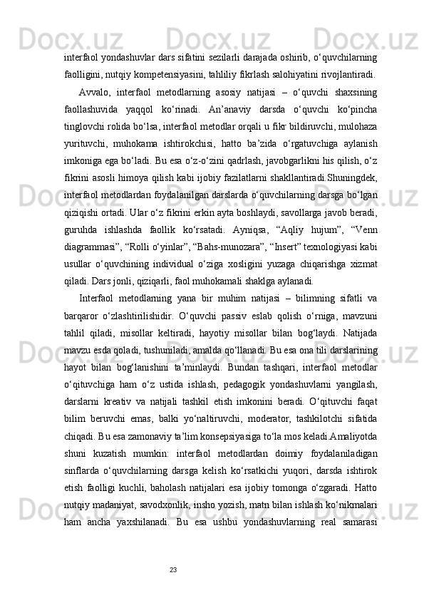 23interfaol yondashuvlar dars sifatini sezilarli darajada oshirib, o‘quvchilarning
faolligini, nutqiy kompetensiyasini, tahliliy fikrlash salohiyatini rivojlantiradi.
Avvalo,   interfaol   metodlarning   asosiy   natijasi   –   o‘quvchi   shaxsining
faollashuvida   yaqqol   ko‘rinadi.   An’anaviy   darsda   o‘quvchi   ko‘pincha
tinglovchi rolida bo‘lsa, interfaol metodlar orqali u fikr bildiruvchi, mulohaza
yurituvchi,   muhokama   ishtirokchisi,   hatto   ba’zida   o‘rgatuvchiga   aylanish
imkoniga ega bo‘ladi. Bu esa o‘z-o‘zini qadrlash, javobgarlikni his qilish, o‘z
fikrini asosli himoya qilish kabi ijobiy fazilatlarni shakllantiradi.Shuningdek,
interfaol metodlardan foydalanilgan darslarda o‘quvchilarning darsga bo‘lgan
qiziqishi ortadi. Ular o‘z fikrini erkin ayta boshlaydi, savollarga javob beradi,
guruhda   ishlashda   faollik   ko‘rsatadi.   Ayniqsa,   “Aqliy   hujum”,   “Venn
diagrammasi”, “Rolli o‘yinlar”, “Bahs-munozara”, “Insert” texnologiyasi kabi
usullar   o‘quvchining   individual   o‘ziga   xosligini   yuzaga   chiqarishga   xizmat
qiladi. Dars jonli, qiziqarli, faol muhokamali shaklga aylanadi.
Interfaol   metodlarning   yana   bir   muhim   natijasi   –   bilimning   sifatli   va
barqaror   o‘zlashtirilishidir.   O‘quvchi   passiv   eslab   qolish   o‘rniga,   mavzuni
tahlil   qiladi,   misollar   keltiradi,   hayotiy   misollar   bilan   bog‘laydi.   Natijada
mavzu esda qoladi, tushuniladi, amalda qo‘llanadi. Bu esa ona tili darslarining
hayot   bilan   bog‘lanishini   ta’minlaydi.   Bundan   tashqari,   interfaol   metodlar
o‘qituvchiga   ham   o‘z   ustida   ishlash,   pedagogik   yondashuvlarni   yangilash,
darslarni   kreativ   va   natijali   tashkil   etish   imkonini   beradi.   O‘qituvchi   faqat
bilim   beruvchi   emas,   balki   yo‘naltiruvchi,   moderator,   tashkilotchi   sifatida
chiqadi. Bu esa zamonaviy ta’lim konsepsiyasiga to‘la mos keladi.Amaliyotda
shuni   kuzatish   mumkin:   interfaol   metodlardan   doimiy   foydalaniladigan
sinflarda   o‘quvchilarning   darsga   kelish   ko‘rsatkichi   yuqori,   darsda   ishtirok
etish   faolligi   kuchli,   baholash   natijalari   esa   ijobiy   tomonga   o‘zgaradi.   Hatto
nutqiy madaniyat, savodxonlik, insho yozish, matn bilan ishlash ko‘nikmalari
ham   ancha   yaxshilanadi.   Bu   esa   ushbu   yondashuvlarning   real   samarasi 