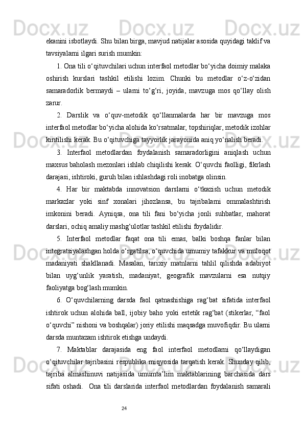 24ekanini isbotlaydi. Shu bilan birga, mavjud natijalar asosida quyidagi taklif va
tavsiyalarni ilgari surish mumkin:
1. Ona tili o‘qituvchilari uchun interfaol metodlar bo‘yicha doimiy malaka
oshirish   kurslari   tashkil   etilishi   lozim.   Chunki   bu   metodlar   o‘z-o‘zidan
samaradorlik   bermaydi   –   ularni   to‘g‘ri,   joyida,   mavzuga   mos   qo‘llay   olish
zarur.
2.   Darslik   va   o‘quv-metodik   qo‘llanmalarda   har   bir   mavzuga   mos
interfaol metodlar bo‘yicha alohida ko‘rsatmalar, topshiriqlar, metodik izohlar
kiritilishi kerak. Bu o‘qituvchiga tayyorlik jarayonida aniq yo‘nalish beradi.
3.   Interfaol   metodlardan   foydalanish   samaradorligini   aniqlash   uchun
maxsus baholash mezonlari ishlab chiqilishi kerak. O‘quvchi faolligi, fikrlash
darajasi, ishtiroki, guruh bilan ishlashdagi roli inobatga olinsin.
4.   Har   bir   maktabda   innovatsion   darslarni   o‘tkazish   uchun   metodik
markazlar   yoki   sinf   xonalari   jihozlansa,   bu   tajribalarni   ommalashtirish
imkonini   beradi.   Ayniqsa,   ona   tili   fani   bo‘yicha   jonli   suhbatlar,   mahorat
darslari, ochiq amaliy mashg‘ulotlar tashkil etilishi foydalidir.
5.   Interfaol   metodlar   faqat   ona   tili   emas,   balki   boshqa   fanlar   bilan
integratsiyalashgan holda o‘rgatilsa, o‘quvchida umumiy tafakkur va muloqot
madaniyati   shakllanadi.   Masalan,   tarixiy   matnlarni   tahlil   qilishda   adabiyot
bilan   uyg‘unlik   yaratish,   madaniyat,   geografik   mavzularni   esa   nutqiy
faoliyatga bog‘lash mumkin.
6.   O‘quvchilarning   darsda   faol   qatnashishiga   rag‘bat   sifatida   interfaol
ishtirok   uchun   alohida   ball,   ijobiy   baho   yoki   estetik   rag‘bat   (stikerlar,   “faol
o‘quvchi” nishoni va boshqalar) joriy etilishi maqsadga muvofiqdir. Bu ularni
darsda muntazam ishtirok etishga undaydi.
7.   Maktablar   darajasida   eng   faol   interfaol   metodlarni   qo‘llaydigan
o‘qituvchilar tajribasini  respublika miqyosida tarqatish kerak. Shunday qilib,
tajriba   almashinuvi   natijasida   umumta’lim   maktablarining   barchasida   dars
sifati   oshadi.     Ona   tili   darslarida   interfaol   metodlardan   foydalanish   samarali 
