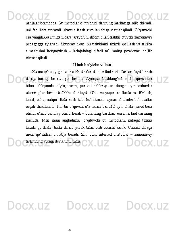25natijalar bermoqda. Bu metodlar o‘quvchini darsning markaziga olib chiqadi,
uni   faollikka  undaydi,  shaxs   sifatida  rivojlanishiga   xizmat   qiladi.  O‘qituvchi
esa yangilikka intilgan, dars jarayonini ilhom bilan tashkil etuvchi zamonaviy
pedagogga   aylanadi.   Shunday   ekan,   bu   uslublarni   tizimli   qo‘llash   va   tajriba
almashishni   kengaytirish   –   kelajakdagi   sifatli   ta’limning   poydevori   bo‘lib
xizmat qiladi.
II bob bo‘yicha xulosa
Xulosa qilib aytganda ona tili darslarida interfaol metodlardan foydalanish
darsga   boshqa   bir   ruh,   jon   kiritadi.   Ayniqsa,   boshlang‘ich   sinf   o‘quvchilari
bilan   ishlaganda   o‘yin,   rasm,   guruhli   ishlarga   asoslangan   yondashuvlar
ularning har birini faollikka chorlaydi. O‘rta va yuqori sinflarda esa fikrlash,
tahlil,   bahs,   nutqni   ifoda   etish   kabi   ko‘nikmalar   aynan   shu   interfaol   usullar
orqali shakllanadi. Har bir o‘quvchi o‘z fikrini bemalol ayta olishi, savol bera
olishi, o‘zini baholay olishi kerak – bularning barchasi esa interfaol darsning
kuchida.   Men   shuni   angladimki,   o‘qituvchi   bu   metodlarni   nafaqat   texnik
tarzda   qo‘llashi,   balki   darsni   yurak   bilan   olib   borishi   kerak.   Chunki   darsga
mehr   qo‘shilsa,   u   natija   beradi.   Shu   bois,   interfaol   metodlar   –   zamonaviy
ta’limning yuragi deyish mumkin. 