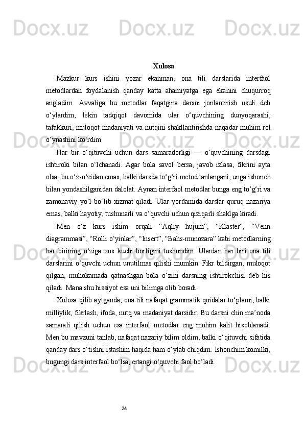 26 Xulosa
Mazkur   kurs   ishini   yozar   ekanman,   ona   tili   darslarida   interfaol
metodlardan   foydalanish   qanday   katta   ahamiyatga   ega   ekanini   chuqurroq
angladim.   Avvaliga   bu   metodlar   faqatgina   darsni   jonlantirish   usuli   deb
o‘ylardim,   lekin   tadqiqot   davomida   ular   o‘quvchining   dunyoqarashi,
tafakkuri, muloqot madaniyati va nutqini shakllantirishda naqadar muhim rol
o‘ynashini ko‘rdim.
Har   bir   o‘qituvchi   uchun   dars   samaradorligi   —   o‘quvchining   darsdagi
ishtiroki   bilan   o‘lchanadi.   Agar   bola   savol   bersa,   javob   izlasa,   fikrini   ayta
olsa, bu o‘z-o‘zidan emas, balki darsda to‘g‘ri metod tanlangani, unga ishonch
bilan yondashilganidan dalolat. Aynan interfaol metodlar bunga eng to‘g‘ri va
zamonaviy   yo‘l   bo‘lib   xizmat   qiladi.   Ular   yordamida   darslar   quruq   nazariya
emas, balki hayotiy, tushunarli va o‘quvchi uchun qiziqarli shaklga kiradi.
Men   o‘z   kurs   ishim   orqali   “Aqliy   hujum”,   “Klaster”,   “Venn
diagrammasi”, “Rolli o‘yinlar”, “Insert”, “Bahs-munozara” kabi metodlarning
har   birining   o‘ziga   xos   kuchi   borligini   tushundim.   Ulardan   har   biri   ona   tili
darslarini o‘quvchi  uchun unutilmas qilishi  mumkin. Fikr bildirgan, muloqot
qilgan,   muhokamada   qatnashgan   bola   o‘zini   darsning   ishtirokchisi   deb   his
qiladi. Mana shu hissiyot esa uni bilimga olib boradi.
Xulosa qilib aytganda, ona tili nafaqat grammatik qoidalar to‘plami, balki
milliylik, fikrlash, ifoda, nutq va madaniyat darsidir. Bu darsni chin ma’noda
samarali   qilish   uchun   esa   interfaol   metodlar   eng   muhim   kalit   hisoblanadi.
Men bu mavzuni tanlab, nafaqat nazariy bilim oldim, balki o‘qituvchi sifatida
qanday dars o‘tishni istashim haqida ham o‘ylab chiqdim. Ishonchim komilki,
bugungi dars interfaol bo‘lsa, ertangi o‘quvchi faol bo‘ladi. 
