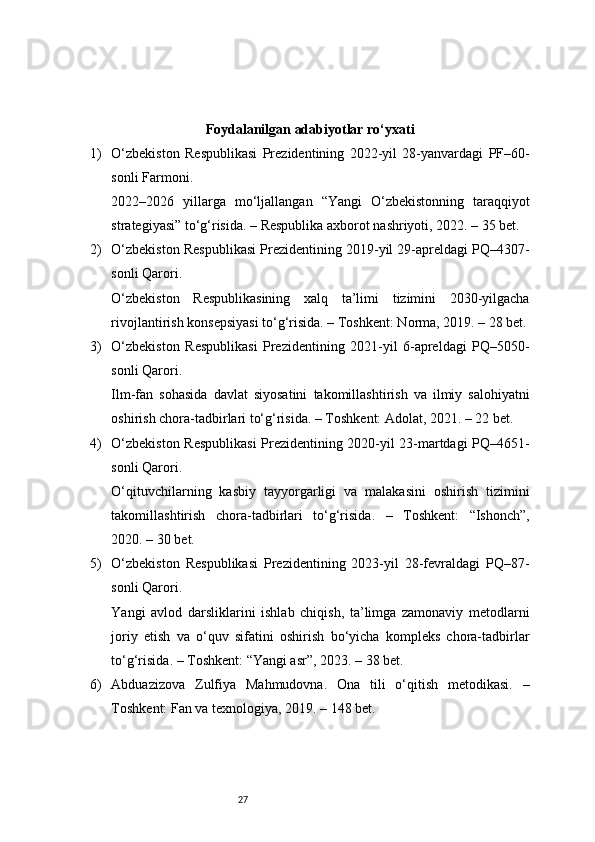 27Foydalanilgan adabiyotlar ro‘yxati
1) O‘zbekiston   Respublikasi   Prezidentining   2022-yil   28-yanvardagi   PF–60-
sonli Farmoni.
2022–2026   yillarga   mo‘ljallangan   “Yangi   O‘zbekistonning   taraqqiyot
strategiyasi” to‘g‘risida. – Respublika axborot nashriyoti, 2022. – 35 bet.
2) O‘zbekiston Respublikasi Prezidentining 2019-yil 29-apreldagi PQ–4307-
sonli Qarori.
O‘zbekiston   Respublikasining   xalq   ta’limi   tizimini   2030-yilgacha
rivojlantirish konsepsiyasi to‘g‘risida. – Toshkent: Norma, 2019. – 28 bet.
3) O‘zbekiston   Respublikasi   Prezidentining   2021-yil   6-apreldagi   PQ–5050-
sonli Qarori.
Ilm-fan   sohasida   davlat   siyosatini   takomillashtirish   va   ilmiy   salohiyatni
oshirish chora-tadbirlari to‘g‘risida. – Toshkent: Adolat, 2021. – 22 bet.
4) O‘zbekiston Respublikasi Prezidentining 2020-yil 23-martdagi PQ–4651-
sonli Qarori.
O‘qituvchilarning   kasbiy   tayyorgarligi   va   malakasini   oshirish   tizimini
takomillashtirish   chora-tadbirlari   to‘g‘risida.   –   Toshkent:   “Ishonch”,
2020. – 30 bet.
5) O‘zbekiston   Respublikasi   Prezidentining   2023-yil   28-fevraldagi   PQ–87-
sonli Qarori.
Yangi   avlod   darsliklarini   ishlab   chiqish,   ta’limga   zamonaviy   metodlarni
joriy   etish   va   o‘quv   sifatini   oshirish   bo‘yicha   kompleks   chora-tadbirlar
to‘g‘risida. – Toshkent: “Yangi asr”, 2023. – 38 bet.
6) Abduazizova   Zulfiya   Mahmudovna.   Ona   tili   o‘qitish   metodikasi.   –
Toshkent: Fan va texnologiya, 2019. – 148 bet. 
