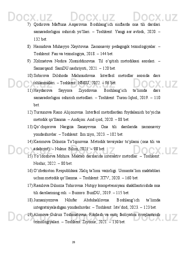 287) Qodirova   Maftuna   Asqarovna.   Boshlang‘ich   sinflarda   ona   tili   darslari
samaradorligini   oshirish   yo‘llari.   –   Toshkent:   Yangi   asr   avlodi,   2020.   –
132 bet.
8) Hamidova   Muhayyo   Xayitovna.   Zamonaviy   pedagogik   texnologiyalar.   –
Toshkent: Fan va texnologiya, 2018. – 144 bet.
9) Xolmatova   Nodira   Xusniddinovna.   Til   o‘qitish   metodikasi   asoslari.   –
Samarqand: SamDU nashriyoti, 2021. – 120 bet.
10) Sobirova   Dilshoda   Mahmudovna.   Interfaol   metodlar   asosida   dars
ishlanmalari. – Toshkent: NMIU, 2022. – 96 bet.
11) Haydarova   Sayyora   Ziyodovna.   Boshlang‘ich   ta’limda   dars
samaradorligini oshirish metodlari. – Toshkent: Turon-Iqbol, 2019. – 110
bet.
12) Tursunova   Rano   Alijonovna.   Interfaol   metodlardan  foydalanish   bo‘yicha
metodik qo‘llanma. – Andijon: And ijod, 2020. – 88 bet.
13) Qo‘chqorova   Nargiza   Sanayevna.   Ona   tili   darslarida   zamonaviy
yondashuvlar. – Toshkent: Ilm ziyo, 2023. – 102 bet.
14) Karimova   Dilnoza   To‘lqinovna.   Metodik   tavsiyalar   to‘plami   (ona   tili   va
adabiyot). – Nukus: Bilim, 2021. – 98 bet.
15) Yo‘ldosheva   Mohira. Maktab   darslarida  interaktiv metodlar. –  Toshkent:
Noshir, 2022. – 80 bet.
16) O‘zbekiston   Respublikasi   Xalq   ta’limi   vazirligi.   Umumta’lim   maktablari
uchun metodik qo‘llanma. – Toshkent: XTV, 2020. – 160 bet.
17) Rasulova Dilnoza Tohirovna. Nutqiy kompetensiyani shakllantirishda ona
tili darslarining roli. – Buxoro: BuxDU, 2019. – 115 bet.
18) Jumaniyozova   Nilufar   Abduhalilovna.   Boshlang‘ich   ta’limda
integratsiyalashgan yondashuvlar. – Toshkent: Iste’dod, 2023. – 123 bet.
19) Alimova   Gulrux   Toshmatovna.   Fikrlash   va   nutq   faoliyatini   rivojlantirish
texnologiyalari. – Toshkent: Ziyonur, 2021. – 130 bet. 