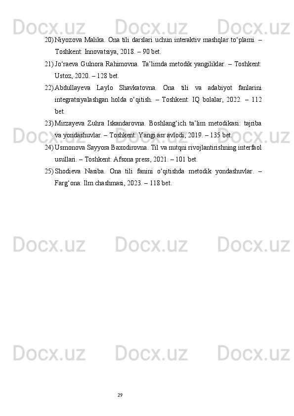 2920) Niyozova Malika. Ona tili darslari  uchun interaktiv mashqlar  to‘plami. –
Toshkent: Innovatsiya, 2018. – 90 bet.
21) Jo‘raeva Gulnora Rahimovna. Ta’limda metodik yangiliklar. – Toshkent:
Ustoz, 2020. – 128 bet.
22) Abdullayeva   Laylo   Shavkatovna.   Ona   tili   va   adabiyot   fanlarini
integratsiyalashgan   holda   o‘qitish.   –   Toshkent:   IQ   bolalar,   2022.   –   112
bet.
23) Mirzayeva   Zuhra   Iskandarovna.   Boshlang‘ich   ta’lim   metodikasi:   tajriba
va yondashuvlar. – Toshkent: Yangi asr avlodi, 2019. – 135 bet.
24) Usmonova Sayyora Baxodirovna. Til va nutqni rivojlantirishning interfaol
usullari. – Toshkent: Afsona press, 2021. – 101 bet.
25) Shodieva   Nasiba.   Ona   tili   fanini   o‘qitishda   metodik   yondashuvlar.   –
Farg‘ona: Ilm chashmasi, 2023. – 118 bet. 