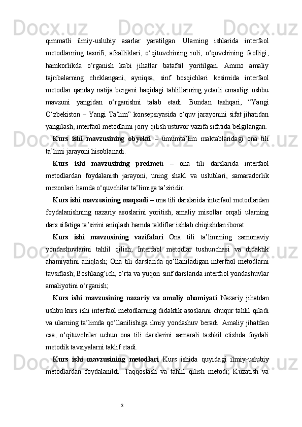3qimmatli   ilmiy-uslubiy   asarlar   yaratilgan.   Ularning   ishlarida   interfaol
metodlarning   tasnifi,   afzalliklari,   o‘qituvchining   roli,   o‘quvchining   faolligi,
hamkorlikda   o‘rganish   kabi   jihatlar   batafsil   yoritilgan.   Ammo   amaliy
tajribalarning   cheklangani,   ayniqsa,   sinf   bosqichlari   kesimida   interfaol
metodlar   qanday   natija   bergani   haqidagi   tahlillarning   yetarli   emasligi   ushbu
mavzuni   yangidan   o‘rganishni   talab   etadi.   Bundan   tashqari,   “Yangi
O‘zbekiston  – Yangi  Ta’lim” konsepsiyasida  o‘quv jarayonini sifat jihatidan
yangilash, interfaol metodlarni joriy qilish ustuvor vazifa sifatida belgilangan.
Kurs   ishi   mavzusining   obyekti   –   umumta’lim   maktablaridagi   ona   tili
ta’limi jarayoni hisoblanadi.
Kurs   ishi   mavzusining   predmet i   –   ona   tili   darslarida   interfaol
metodlardan   foydalanish   jarayoni,   uning   shakl   va   uslublari,   samaradorlik
mezonlari hamda o‘quvchilar ta’limiga ta’siridir.
Kurs ishi mavzusining maqsadi  – ona tili darslarida interfaol metodlardan
foydalanishning   nazariy   asoslarini   yoritish,   amaliy   misollar   orqali   ularning
dars sifatiga ta’sirini aniqlash hamda takliflar ishlab chiqishdan iborat.
Kurs   ishi   mavzusining   vazifalari   Ona   tili   ta’limining   zamonaviy
yondashuvlarini   tahlil   qilish;   Interfaol   metodlar   tushunchasi   va   didaktik
ahamiyatini   aniqlash;   Ona   tili   darslarida   qo‘llaniladigan   interfaol   metodlarni
tavsiflash; Boshlang‘ich, o‘rta va yuqori sinf darslarida interfaol yondashuvlar
amaliyotini o‘rganish;
Kurs   ishi   mavzusining   nazariy   va   amaliy   ahamiyati   Nazariy   jihatdan
ushbu kurs ishi interfaol metodlarning didaktik asoslarini chuqur tahlil qiladi
va ularning ta’limda qo‘llanilishiga ilmiy yondashuv beradi. Amaliy jihatdan
esa,   o‘qituvchilar   uchun   ona   tili   darslarini   samarali   tashkil   etishda   foydali
metodik tavsiyalarni taklif etadi. 
Kurs   ishi   mavzusining   metodlari   Kurs   ishida   quyidagi   ilmiy-uslubiy
metodlardan   foydalanildi:   Taqqoslash   va   tahlil   qilish   metodi;   Kuzatish   va 