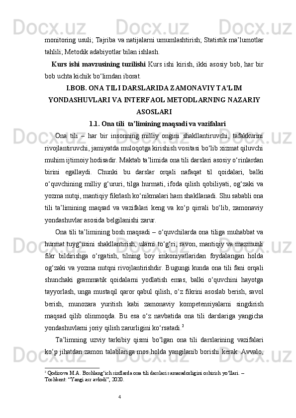 4monitoring usuli; Tajriba va natijalarni umumlashtirish; Statistik ma’lumotlar
tahlili; Metodik adabiyotlar bilan ishlash.
Kurs ishi  mavzusining tuzilishi   Kurs  ishi  kirish, ikki  asosiy  bob, har  bir
bob uchta kichik bo‘limdan iborat. 
I . BOB. ONA TILI DARSLARIDA ZAMONAVIY TA’LIM
YONDASHUVLARI VA INTERFAOL METODLARNING NAZARIY
ASOSLARI
1.1. Ona tili  ta limining maqsadi va vazifalariʼ
Ona   tili   –   har   bir   insonning   milliy   ongini   shakllantiruvchi,   tafakkurini
rivojlantiruvchi, jamiyatda muloqotga kirishish vositasi bo‘lib xizmat qiluvchi
muhim ijtimoiy hodisadir. Maktab ta’limida ona tili darslari asosiy o‘rinlardan
birini   egallaydi.   Chunki   bu   darslar   orqali   nafaqat   til   qoidalari,   balki
o‘quvchining  milliy  g‘ururi,  tilga   hurmati,  ifoda  qilish   qobiliyati,  og‘zaki   va
yozma nutqi, mantiqiy fikrlash ko‘nikmalari ham shakllanadi. Shu sababli ona
tili   ta’limining   maqsad   va   vazifalari   keng   va   ko‘p   qirrali   bo‘lib,   zamonaviy
yondashuvlar asosida belgilanishi zarur.
Ona tili ta’limining bosh maqsadi – o‘quvchilarda ona tiliga muhabbat va
hurmat tuyg‘usini  shakllantirish, ularni to‘g‘ri, ravon, mantiqiy va mazmunli
fikr   bildirishga   o‘rgatish,   tilning   boy   imkoniyatlaridan   foydalangan   holda
og‘zaki  va yozma nutqni rivojlantirishdir. Bugungi  kunda ona tili fani orqali
shunchaki   grammatik   qoidalarni   yodlatish   emas,   balki   o‘quvchini   hayotga
tayyorlash, unga mustaqil qaror qabul qilish, o‘z fikrini asoslab berish, savol
berish,   munozara   yuritish   kabi   zamonaviy   kompetensiyalarni   singdirish
maqsad   qilib   olinmoqda.   Bu   esa   o‘z   navbatida   ona   tili   darslariga   yangicha
yondashuvlarni joriy qilish zarurligini ko‘rsatadi. 2
Ta’limning   uzviy   tarkibiy   qismi   bo‘lgan   ona   tili   darslarining   vazifalari
ko‘p jihatdan zamon talablariga mos holda yangilanib borishi kerak. Avvalo,
2
  Qodirova M.A. Boshlang‘ich sinflarda ona tili darslari samaradorligini oshirish yo‘llari. – 
Toshkent: “Yangi asr avlodi”, 2020. 