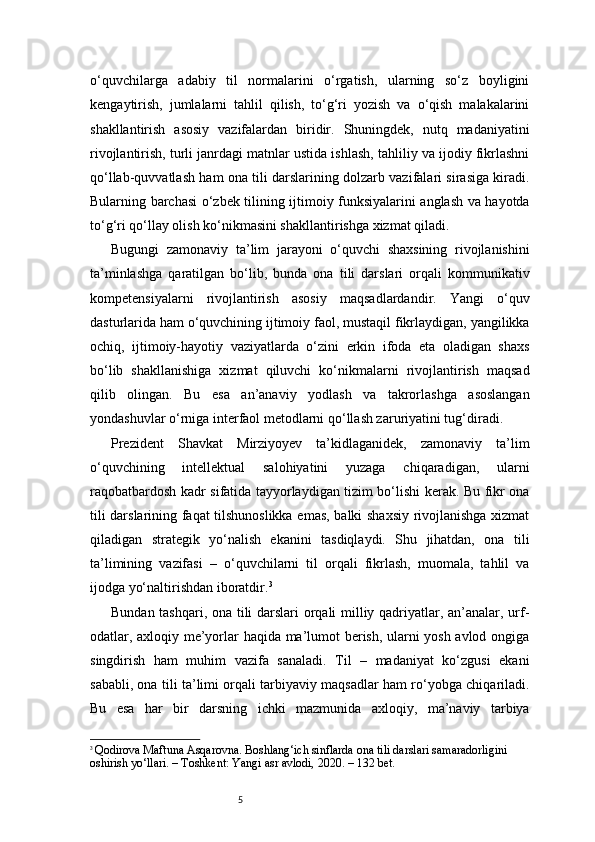 5o‘quvchilarga   adabiy   til   normalarini   o‘rgatish,   ularning   so‘z   boyligini
kengaytirish,   jumlalarni   tahlil   qilish,   to‘g‘ri   yozish   va   o‘qish   malakalarini
shakllantirish   asosiy   vazifalardan   biridir.   Shuningdek,   nutq   madaniyatini
rivojlantirish, turli janrdagi matnlar ustida ishlash, tahliliy va ijodiy fikrlashni
qo‘llab-quvvatlash ham ona tili darslarining dolzarb vazifalari sirasiga kiradi.
Bularning barchasi o‘zbek tilining ijtimoiy funksiyalarini anglash va hayotda
to‘g‘ri qo‘llay olish ko‘nikmasini shakllantirishga xizmat qiladi.
Bugungi   zamonaviy   ta’lim   jarayoni   o‘quvchi   shaxsining   rivojlanishini
ta’minlashga   qaratilgan   bo‘lib,   bunda   ona   tili   darslari   orqali   kommunikativ
kompetensiyalarni   rivojlantirish   asosiy   maqsadlardandir.   Yangi   o‘quv
dasturlarida ham o‘quvchining ijtimoiy faol, mustaqil fikrlaydigan, yangilikka
ochiq,   ijtimoiy-hayotiy   vaziyatlarda   o‘zini   erkin   ifoda   eta   oladigan   shaxs
bo‘lib   shakllanishiga   xizmat   qiluvchi   ko‘nikmalarni   rivojlantirish   maqsad
qilib   olingan.   Bu   esa   an’anaviy   yodlash   va   takrorlashga   asoslangan
yondashuvlar o‘rniga interfaol metodlarni qo‘llash zaruriyatini tug‘diradi.
Prezident   Shavkat   Mirziyoyev   ta’kidlaganidek,   zamonaviy   ta’lim
o‘quvchining   intellektual   salohiyatini   yuzaga   chiqaradigan,   ularni
raqobatbardosh kadr sifatida tayyorlaydigan tizim bo‘lishi kerak. Bu fikr ona
tili darslarining faqat tilshunoslikka emas, balki shaxsiy rivojlanishga xizmat
qiladigan   strategik   yo‘nalish   ekanini   tasdiqlaydi.   Shu   jihatdan,   ona   tili
ta’limining   vazifasi   –   o‘quvchilarni   til   orqali   fikrlash,   muomala,   tahlil   va
ijodga yo‘naltirishdan iboratdir. 3
Bundan tashqari, ona tili darslari orqali milliy qadriyatlar, an’analar, urf-
odatlar, axloqiy me’yorlar haqida ma’lumot berish, ularni yosh avlod ongiga
singdirish   ham   muhim   vazifa   sanaladi.   Til   –   madaniyat   ko‘zgusi   ekani
sababli, ona tili ta’limi orqali tarbiyaviy maqsadlar ham ro‘yobga chiqariladi.
Bu   esa   har   bir   darsning   ichki   mazmunida   axloqiy,   ma’naviy   tarbiya
3
  Qodirova Maftuna Asqarovna. Boshlang‘ich sinflarda ona tili darslari samaradorligini 
oshirish yo‘llari. – Toshkent: Yangi asr avlodi, 2020. – 132 bet.