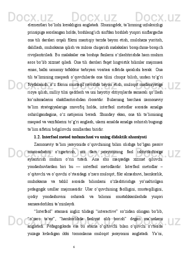 6elementlari bo‘lishi kerakligini anglatadi. Shuningdek, ta’limning uzluksizligi
prinsipiga asoslangan holda, boshlang‘ich sinfdan boshlab yuqori sinflargacha
ona tili   darslari   orqali  fikrni   mantiqiy  tarzda bayon  etish,  mulohaza  yuritish,
dalillash, muhokama qilish va xulosa chiqarish malakalari bosqichma-bosqich
rivojlantiriladi. Bu malakalar esa boshqa fanlarni o‘zlashtirishda ham muhim
asos bo‘lib xizmat  qiladi. Ona tili  darslari  faqat lingvistik bilimlar  majmuasi
emas, balki umumiy tafakkur tarbiyasi  vositasi  sifatida qaralishi  kerak.   Ona
tili   ta’limining   maqsadi   o‘quvchilarda   ona   tilini   chuqur   bilish,   undan   to‘g‘ri
foydalanish, o‘z fikrini mustaqil ravishda bayon etish, muloqot madaniyatiga
rioya qilish, milliy tilni qadrlash va uni hayotiy ehtiyojlarda samarali qo‘llash
ko‘nikmalarini   shakllantirishdan   iboratdir.   Bularning   barchasi   zamonaviy
ta’lim   strategiyalariga   muvofiq   holda,   interfaol   metodlar   asosida   amalga
oshirilgandagina,   o‘z   natijasini   beradi.   Shunday   ekan,   ona   tili   ta’limining
maqsad va vazifalarini to‘g‘ri anglash, ularni amalda amalga oshirish bugungi
ta’lim sifatini belgilovchi omillardan biridir.
1.2. Interfaol metod tushunchasi va uning didaktik ahamiyati
Zamonaviy   ta’lim   jarayonida   o‘quvchining   bilim   olishga   bo‘lgan   passiv
munosabatini   o‘zgartirish,   uni   dars   jarayonining   faol   ishtirokchisiga
aylantirish   muhim   o‘rin   tutadi.   Ana   shu   maqsadga   xizmat   qiluvchi
yondashuvlardan   biri   bu   —   interfaol   metodlardir.   Interfaol   metodlar   –
o‘qituvchi va o‘quvchi o‘rtasidagi o‘zaro muloqot, fikr almashuvi, hamkorlik,
muhokama   va   tahlil   asosida   bilimlarni   o‘zlashtirishga   yo‘naltirilgan
pedagogik   usullar   majmuasidir.   Ular   o‘quvchining   faolligini,   mustaqilligini,
ijodiy   yondashuvini   oshiradi   va   bilimni   mustahkamlashda   yuqori
samaradorlikni ta’minlaydi.
“Interfaol”   atamasi   ingliz   tilidagi   “interactive”   so‘zidan   olingan   bo‘lib,
“o‘zaro   ta’sir”,   “hamkorlikda   faoliyat   olib   borish”   degan   ma’nolarni
anglatadi.   Pedagogikada   esa   bu   atama   o‘qituvchi   bilan   o‘quvchi   o‘rtasida
yuzaga   keladigan   ikki   tomonlama   muloqot   jarayonini   anglatadi.   Ya’ni, 