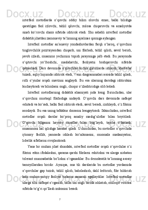 7interfaol   metodlarda   o‘quvchi   oddiy   bilim   oluvchi   emas,   balki   bilishga
qaratilgan   faol   izlovchi,   tahlil   qiluvchi,   xulosa   chiqaruvchi   va   amaliyotda
sinab   ko‘ruvchi   shaxs   sifatida   ishtirok   etadi.   Shu   sababli   interfaol   metodlar
didaktik jihatdan zamonaviy ta’limning ajralmas qismiga aylangan.
Interfaol   metodlar   an’anaviy   yondashuvlardan   farqli   o‘laroq,   o‘quvchini
tinglovchilik   pozitsiyasidan   chiqarib,   uni   fikrlash,   tahlil   qilish,   savol   berish,
javob   izlash,   muammo   yechimini   topish   jarayoniga   jalb   etadi.   Bu   jarayonda
o‘qituvchi   yo‘lboshchi,   maslahatchi,   faoliyatni   boshqaruvchi   sifatida
qatnashadi.  Dars  davomida  o‘quvchilar  kichik  guruhlarda  ishlaydi,  klasterlar
tuzadi, aqliy hujumda ishtirok etadi, Venn diagrammalari asosida tahlil qiladi,
rolli   o‘yinlar   orqali   mavzuni   anglaydi.   Bu   esa   ularning   darsdagi   ishtirokini
kuchaytiradi va bilimlarni ongli, chuqur o‘zlashtirishga olib keladi.
Interfaol   metodlarning   didaktik   ahamiyati   juda   keng.   Birinchidan,   ular
o‘quvchini   mustaqil   fikrlashga   undaydi.   O‘quvchi   dars   davomida   nafaqat
eshitadi va ko‘radi, balki faol ishtirok etadi, savol beradi, izohlaydi, o‘z fikrini
asoslaydi. Bu esa uning tafakkur doirasini kengaytiradi. Ikkinchidan, interfaol
metodlar   orqali   darslar   ko‘proq   amaliy   mashg‘ulotlar   bilan   boyitiladi.
O‘quvchi   bilganini   hayotiy   misollar   bilan   bog‘laydi,   tajriba   o‘tkazadi,
muammoni hal qilishga harakat qiladi. Uchinchidan, bu metodlar o‘quvchida
ijtimoiy   faollik,   jamoada   ishlash   ko‘nikmasini,   muomala   madaniyatini,
liderlik sifatlarini rivojlantiradi.
Yana bir muhim jihat shundaki, interfaol metodlar orqali o‘quvchilar o‘z
fikrini erkin ifodalashni, qarama-qarshi fikrlarni eshitishni va ularga nisbatan
tolerant munosabatda bo‘lishni o‘rganadilar. Bu demokratik ta’limning asosiy
tamoyillaridan   biridir.   Ayniqsa,   ona   tili   darslarida   bu   metodlar   yordamida
o‘quvchilar   gap  tuzish,   tahlil   qilish,   bahslashish,   dalil   keltirish,   fikr   bildirish
kabi muhim nutqiy faoliyat turlarini samarali egallaydilar. Interfaol metodlar
ularga tilni nafaqat o‘rganish, balki uni ongli tarzda ishlatish, muloqot vositasi
sifatida to‘g‘ri qo‘llash imkonini beradi. 
