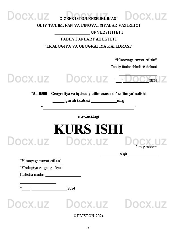O‘ZBEKISTON RESPUBLIKASI
OLIY TA’LIM, FAN VA INNOVATSIYALAR VAZIRLIGI
__________________ UNVERSITITETI
TABIIY FANLAR FAKULTETI
“EKALOGIYA VA GEOGRAFIYA KAFEDRASI”
“ Himoyaga ruxsat etilsin ”
Tabiiy fanlar fakulteti dekani
___________________
“___”_____________2024
“5110500 – Geografiya va iqtisodiy bilim asoslari’’ ta’lim yo‘nalishi
______ guruh talabasi  _____________ning
“______________________________________________”
mavzusidagi
KURS ISHI
Ilmiy rahbar:
_________o’qit. ______________
“Himoyaga ruxsat etilsin”
“Ekalogiya va geografiya”
Kafedra mudiri.__________________
__________________
“____”__________________2024
GULISTON-2024
1 
