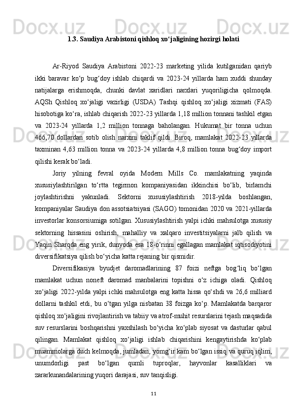 1.3. Saudiya Arabistoni qishloq xo‘jaligining hozirgi holati
Ar-Riyod   Saudiya   Arabistoni   2022-23   marketing   yilida   kutilganidan   qariyb
ikki   baravar   ko‘p   bug doy   ishlab   chiqardi   va   2023-24   yillarda   ham   xuddi   shundayʻ
natijalarga   erishmoqda,   chunki   davlat   xaridlari   narxlari   yuqoriligicha   qolmoqda.
AQSh   Qishloq   xo‘jaligi   vazirligi   (USDA)   Tashqi   qishloq   xo‘jaligi   xizmati   (FAS)
hisobotiga ko‘ra, ishlab chiqarish 2022-23 yillarda 1,18 million tonnani tashkil etgan
va   2023-24   yillarda   1,2   million   tonnaga   baholangan.   Hukumat   bir   tonna   uchun
466,70   dollardan   sotib   olish   narxini   taklif   qildi.   Biroq,   mamlakat   2022-23   yillarda
taxminan   4,63   million   tonna   va   2023-24   yillarda   4,8   million   tonna   bug doy   import	
ʻ
qilishi kerak bo‘ladi.
Joriy   yilning   fevral   oyida   Modern   Mills   Co.   mamlakatning   yaqinda
xususiylashtirilgan   to‘rtta   tegirmon   kompaniyasidan   ikkinchisi   bo‘lib,   birlamchi
joylashtirishni   yakunladi.   Sektorni   xususiylashtirish   2018-yilda   boshlangan,
kompaniyalar Saudiya don assotsiatsiyasi (SAGO) tomonidan 2020 va 2021-yillarda
investorlar konsorsiumiga sotilgan. Xususiylashtirish yalpi ichki mahsulotga xususiy
sektorning   hissasini   oshirish,   mahalliy   va   xalqaro   investitsiyalarni   jalb   qilish   va
Yaqin  Sharqda  eng  yirik,  dunyoda  esa  18-o‘rinni   egallagan  mamlakat   iqtisodiyotini
diversifikatsiya qilish bo‘yicha katta rejaning bir qismidir.
Diversifikasiya   byudjet   daromadlarining   87   foizi   neftga   bog liq   bo‘lgan
ʻ
mamlakat   uchun   noneft   daromad   manbalarini   topishni   o‘z   ichiga   oladi.   Qishloq
xo‘jaligi  2022-yilda yalpi ichki  mahsulotga eng katta hissa  qo‘shdi  va 26,6 milliard
dollarni   tashkil   etdi,   bu   o‘tgan   yilga   nisbatan   38   foizga   ko‘p.   Mamlakatda   barqaror
qishloq xo‘jaligini rivojlantirish va tabiiy va atrof-muhit resurslarini tejash maqsadida
suv  resurslarini  boshqarishni  yaxshilash   bo‘yicha  ko‘plab siyosat   va  dasturlar   qabul
qilingan.   Mamlakat   qishloq   xo‘jaligi   ishlab   chiqarishini   kengaytirishda   ko‘plab
muammolarga duch kelmoqda, jumladan, yomg ir kam bo‘lgan issiq va quruq iqlim,	
ʻ
unumdorligi   past   bo‘lgan   qumli   tuproqlar,   hayvonlar   kasalliklari   va
zararkunandalarining yuqori darajasi, suv tanqisligi.
11 