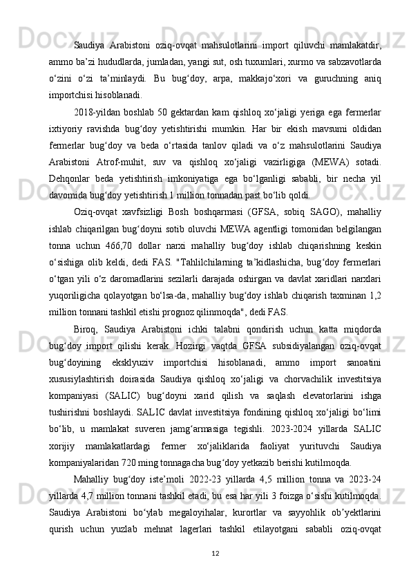 Saudiya   Arabistoni   oziq-ovqat   mahsulotlarini   import   qiluvchi   mamlakatdir,
ammo ba’zi hududlarda, jumladan, yangi sut, osh tuxumlari, xurmo va sabzavotlarda
o‘zini   o‘zi   ta’minlaydi.   Bu   bug doy,   arpa,   makkajo‘xori   va   guruchning   aniqʻ
importchisi hisoblanadi.
2018-yildan   boshlab   50   gektardan   kam   qishloq   xo‘jaligi   yeriga   ega   fermerlar
ixtiyoriy   ravishda   bug doy   yetishtirishi   mumkin.   Har   bir   ekish   mavsumi   oldidan	
ʻ
fermerlar   bug doy   va   beda   o‘rtasida   tanlov   qiladi   va   o‘z   mahsulotlarini   Saudiya	
ʻ
Arabistoni   Atrof-muhit,   suv   va   qishloq   xo‘jaligi   vazirligiga   (MEWA)   sotadi.
Dehqonlar   beda   yetishtirish   imkoniyatiga   ega   bo‘lganligi   sababli,   bir   necha   yil
davomida bug doy yetishtirish 1 million tonnadan past bo‘lib qoldi.
ʻ
Oziq-ovqat   xavfsizligi   Bosh   boshqarmasi   (GFSA,   sobiq   SAGO),   mahalliy
ishlab  chiqarilgan  bug doyni   sotib  oluvchi   MEWA  agentligi  tomonidan  belgilangan	
ʻ
tonna   uchun   466,70   dollar   narxi   mahalliy   bug doy   ishlab   chiqarishning   keskin	
ʻ
o‘sishiga   olib   keldi,   dedi   FAS.   "Tahlilchilarning   ta’kidlashicha,   bug doy   fermerlari	
ʻ
o‘tgan   yili   o‘z   daromadlarini   sezilarli   darajada   oshirgan   va   davlat   xaridlari   narxlari
yuqoriligicha qolayotgan  bo‘lsa-da, mahalliy bug doy ishlab  chiqarish  taxminan 1,2	
ʻ
million tonnani tashkil etishi prognoz qilinmoqda", dedi FAS.
Biroq,   Saudiya   Arabistoni   ichki   talabni   qondirish   uchun   katta   miqdorda
bug doy   import   qilishi   kerak.   Hozirgi   vaqtda   GFSA   subsidiyalangan   oziq-ovqat	
ʻ
bug doyining   eksklyuziv   importchisi   hisoblanadi,   ammo   import   sanoatini
ʻ
xususiylashtirish   doirasida   Saudiya   qishloq   xo‘jaligi   va   chorvachilik   investitsiya
kompaniyasi   (SALIC)   bug doyni   xarid   qilish   va   saqlash   elevatorlarini   ishga	
ʻ
tushirishni   boshlaydi.   SALIC   davlat   investitsiya   fondining   qishloq   xo‘jaligi   bo‘limi
bo‘lib,   u   mamlakat   suveren   jamg armasiga   tegishli.   2023-2024   yillarda   SALIC	
ʻ
xorijiy   mamlakatlardagi   fermer   xo‘jaliklarida   faoliyat   yurituvchi   Saudiya
kompaniyalaridan 720 ming tonnagacha bug doy yetkazib berishi kutilmoqda.	
ʻ
Mahalliy   bug doy   iste’moli   2022-23   yillarda   4,5   million   tonna   va   2023-24	
ʻ
yillarda 4,7 million tonnani tashkil etadi, bu esa har yili 3 foizga o‘sishi kutilmoqda.
Saudiya   Arabistoni   bo ylab   megaloyihalar,   kurortlar   va   sayyohlik   ob yektlarini	
ʻ ʼ
qurish   uchun   yuzlab   mehnat   lagerlari   tashkil   etilayotgani   sababli   oziq-ovqat
12 