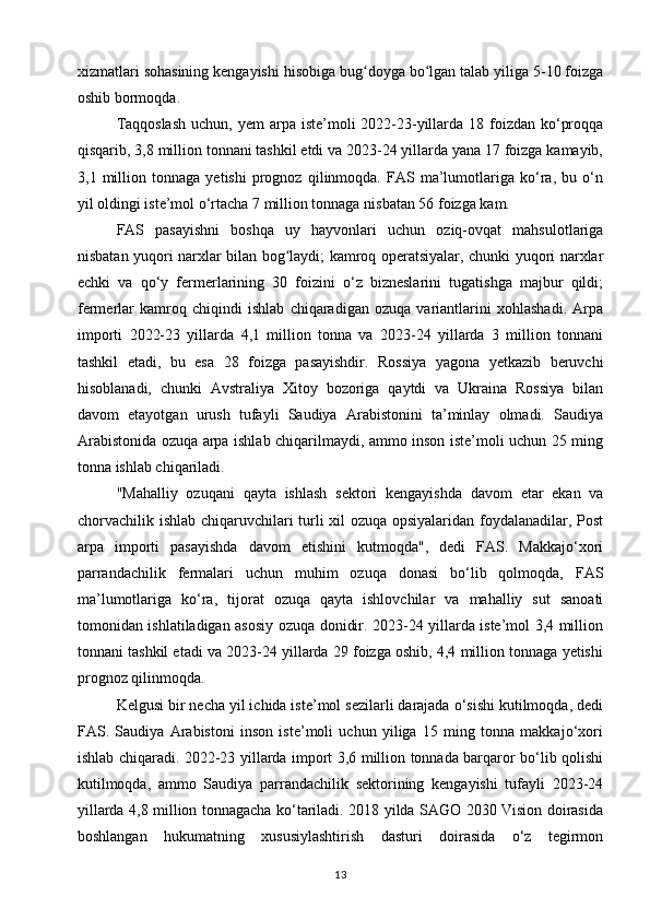 xizmatlari sohasining kengayishi hisobiga bug doyga bo lgan talab yiliga 5-10 foizgaʻ ʻ
oshib bormoqda.
Taqqoslash  uchun, yem  arpa iste’moli  2022-23-yillarda 18 foizdan ko‘proqqa
qisqarib, 3,8 million tonnani tashkil etdi va 2023-24 yillarda yana 17 foizga kamayib,
3,1   million   tonnaga   yetishi   prognoz   qilinmoqda.   FAS   ma’lumotlariga   ko‘ra,   bu   o‘n
yil oldingi iste’mol o‘rtacha 7 million tonnaga nisbatan 56 foizga kam.
FAS   pasayishni   boshqa   uy   hayvonlari   uchun   oziq-ovqat   mahsulotlariga
nisbatan yuqori narxlar bilan bog laydi; kamroq operatsiyalar, chunki yuqori narxlar	
ʻ
echki   va   qo‘y   fermerlarining   30   foizini   o‘z   bizneslarini   tugatishga   majbur   qildi;
fermerlar   kamroq   chiqindi   ishlab   chiqaradigan   ozuqa   variantlarini   xohlashadi.   Arpa
importi   2022-23   yillarda   4,1   million   tonna   va   2023-24   yillarda   3   million   tonnani
tashkil   etadi,   bu   esa   28   foizga   pasayishdir.   Rossiya   yagona   yetkazib   beruvchi
hisoblanadi,   chunki   Avstraliya   Xitoy   bozoriga   qaytdi   va   Ukraina   Rossiya   bilan
davom   etayotgan   urush   tufayli   Saudiya   Arabistonini   ta’minlay   olmadi.   Saudiya
Arabistonida ozuqa arpa ishlab chiqarilmaydi, ammo inson iste’moli uchun 25 ming
tonna ishlab chiqariladi.
"Mahalliy   ozuqani   qayta   ishlash   sektori   kengayishda   davom   etar   ekan   va
chorvachilik ishlab chiqaruvchilari turli xil ozuqa opsiyalaridan foydalanadilar, Post
arpa   importi   pasayishda   davom   etishini   kutmoqda",   dedi   FAS.   Makkajo‘xori
parrandachilik   fermalari   uchun   muhim   ozuqa   donasi   bo‘lib   qolmoqda,   FAS
ma’lumotlariga   ko‘ra,   tijorat   ozuqa   qayta   ishlovchilar   va   mahalliy   sut   sanoati
tomonidan ishlatiladigan asosiy ozuqa donidir. 2023-24 yillarda iste’mol 3,4 million
tonnani tashkil etadi va 2023-24 yillarda 29 foizga oshib, 4,4 million tonnaga yetishi
prognoz qilinmoqda.
Kelgusi bir necha yil ichida iste’mol sezilarli darajada o‘sishi kutilmoqda, dedi
FAS.   Saudiya   Arabistoni   inson   iste’moli   uchun   yiliga   15   ming   tonna   makkajo‘xori
ishlab chiqaradi. 2022-23 yillarda import 3,6 million tonnada barqaror bo‘lib qolishi
kutilmoqda,   ammo   Saudiya   parrandachilik   sektorining   kengayishi   tufayli   2023-24
yillarda 4,8 million tonnagacha ko‘tariladi. 2018 yilda SAGO 2030 Vision doirasida
boshlangan   hukumatning   xususiylashtirish   dasturi   doirasida   o‘z   tegirmon
13 